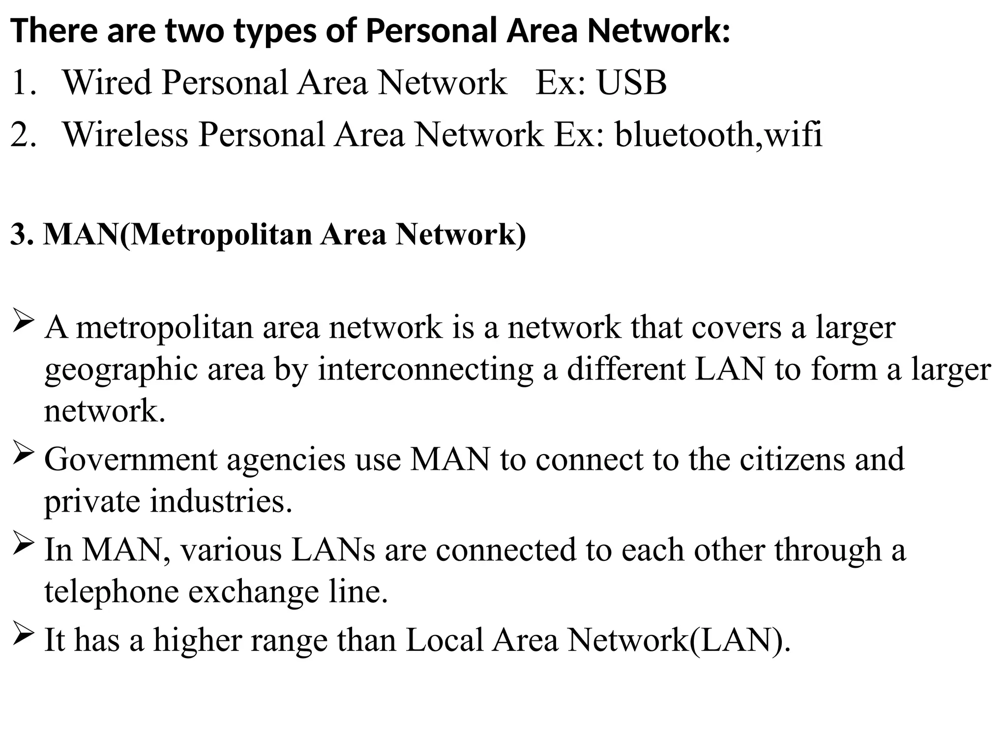 There are two types of Personal Area Network:
1. Wired Personal Area Network Ex: USB
2. Wireless Personal Area Network Ex: bluetooth,wifi
3. MAN(Metropolitan Area Network)
 A metropolitan area network is a network that covers a larger
geographic area by interconnecting a different LAN to form a larger
network.
 Government agencies use MAN to connect to the citizens and
private industries.
 In MAN, various LANs are connected to each other through a
telephone exchange line.
 It has a higher range than Local Area Network(LAN).
 