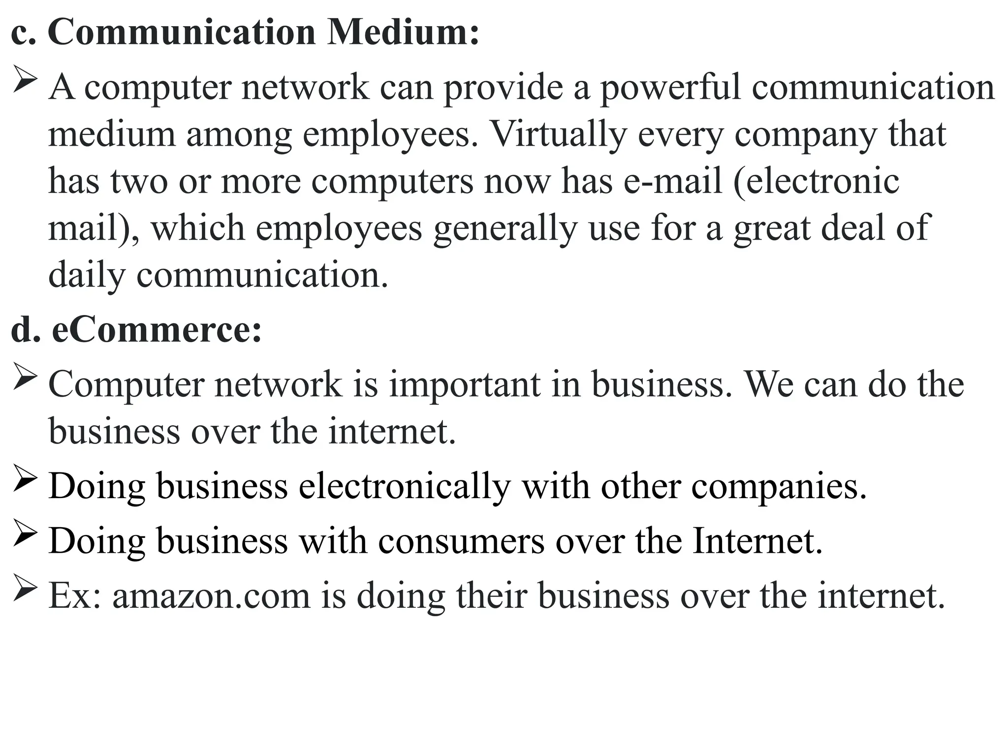 c. Communication Medium:
 A computer network can provide a powerful communication
medium among employees. Virtually every company that
has two or more computers now has e-mail (electronic
mail), which employees generally use for a great deal of
daily communication.
d. eCommerce:
 Computer network is important in business. We can do the
business over the internet.
 Doing business electronically with other companies.
 Doing business with consumers over the Internet.
 Ex: amazon.com is doing their business over the internet.
 