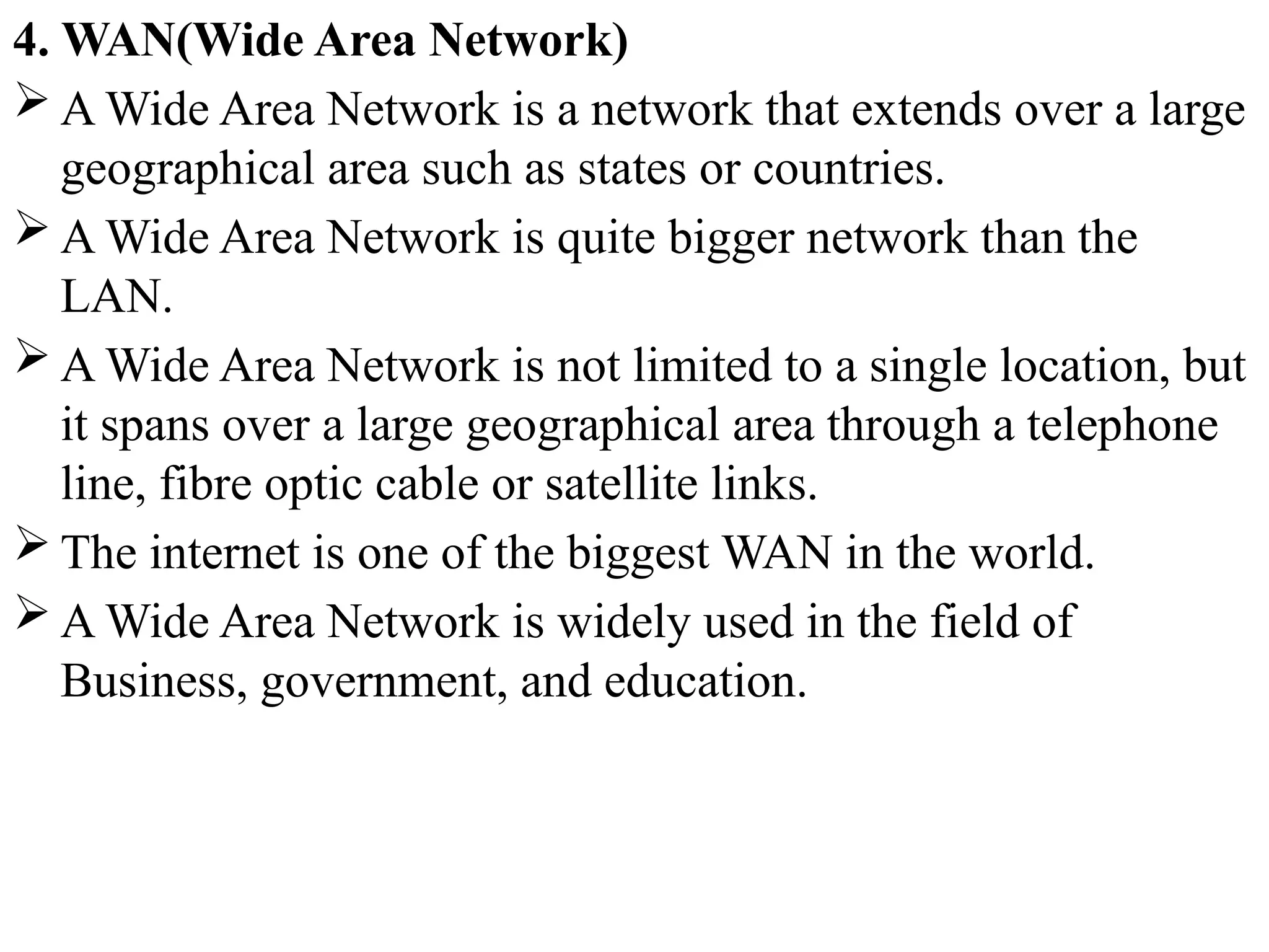 4. WAN(Wide Area Network)
 A Wide Area Network is a network that extends over a large
geographical area such as states or countries.
 A Wide Area Network is quite bigger network than the
LAN.
 A Wide Area Network is not limited to a single location, but
it spans over a large geographical area through a telephone
line, fibre optic cable or satellite links.
 The internet is one of the biggest WAN in the world.
 A Wide Area Network is widely used in the field of
Business, government, and education.
 