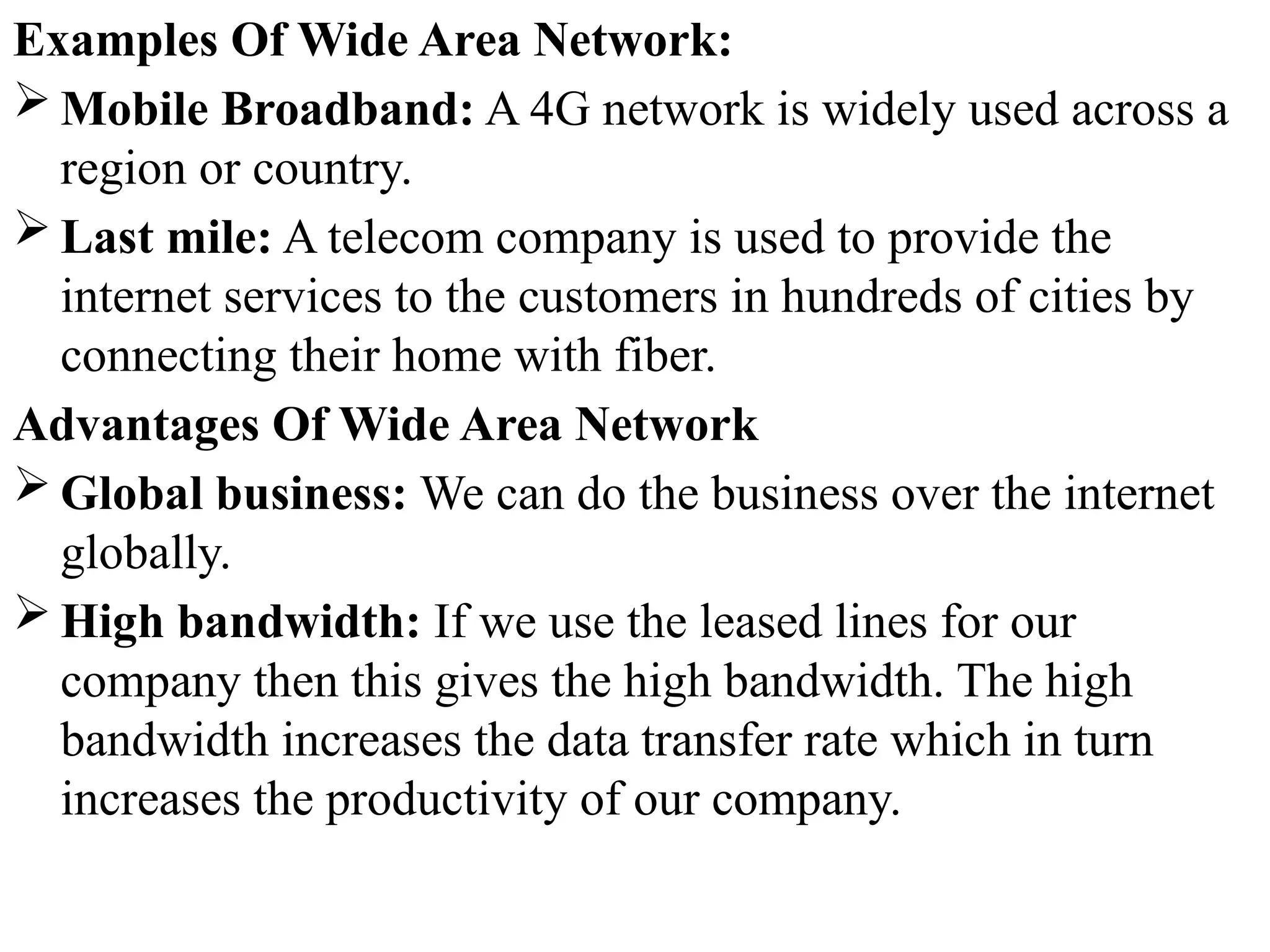 Examples Of Wide Area Network:
 Mobile Broadband: A 4G network is widely used across a
region or country.
 Last mile: A telecom company is used to provide the
internet services to the customers in hundreds of cities by
connecting their home with fiber.
Advantages Of Wide Area Network
 Global business: We can do the business over the internet
globally.
 High bandwidth: If we use the leased lines for our
company then this gives the high bandwidth. The high
bandwidth increases the data transfer rate which in turn
increases the productivity of our company.
 