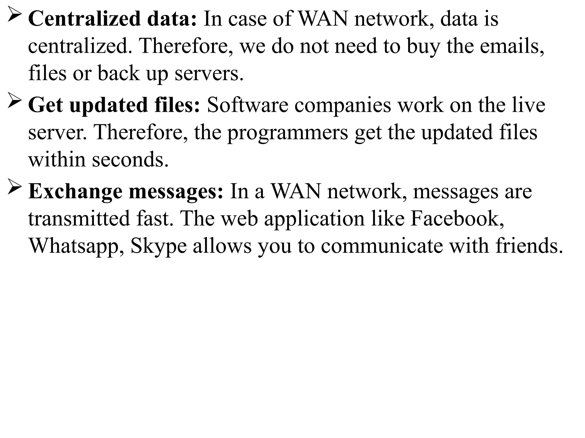  Centralized data: In case of WAN network, data is
centralized. Therefore, we do not need to buy the emails,
files or back up servers.
 Get updated files: Software companies work on the live
server. Therefore, the programmers get the updated files
within seconds.
 Exchange messages: In a WAN network, messages are
transmitted fast. The web application like Facebook,
Whatsapp, Skype allows you to communicate with friends.
 
