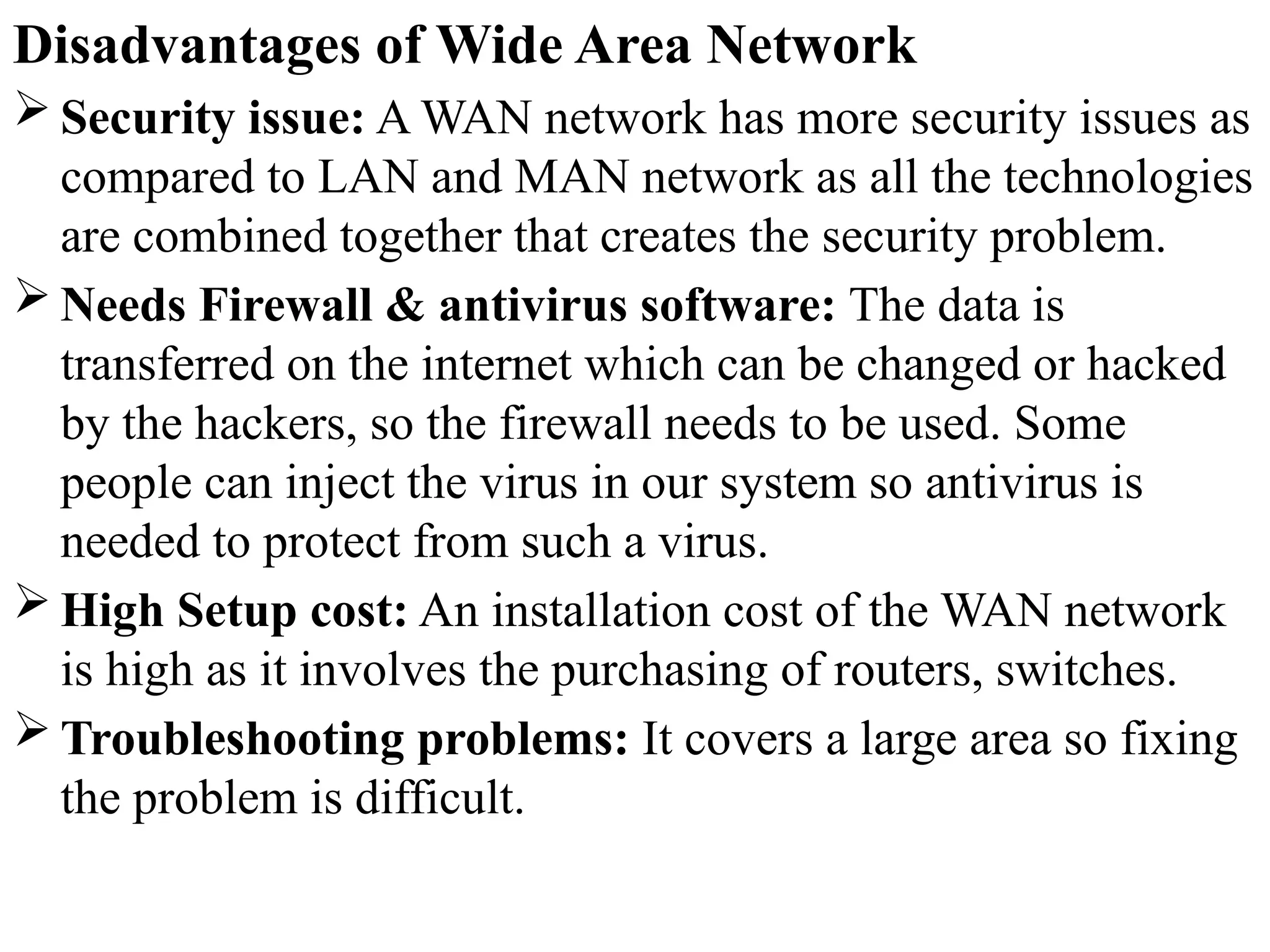 Disadvantages of Wide Area Network
 Security issue: A WAN network has more security issues as
compared to LAN and MAN network as all the technologies
are combined together that creates the security problem.
 Needs Firewall & antivirus software: The data is
transferred on the internet which can be changed or hacked
by the hackers, so the firewall needs to be used. Some
people can inject the virus in our system so antivirus is
needed to protect from such a virus.
 High Setup cost: An installation cost of the WAN network
is high as it involves the purchasing of routers, switches.
 Troubleshooting problems: It covers a large area so fixing
the problem is difficult.
 