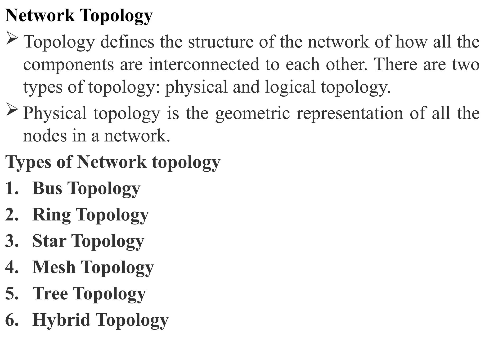 Network Topology
 Topology defines the structure of the network of how all the
components are interconnected to each other. There are two
types of topology: physical and logical topology.
 Physical topology is the geometric representation of all the
nodes in a network.
Types of Network topology
1. Bus Topology
2. Ring Topology
3. Star Topology
4. Mesh Topology
5. Tree Topology
6. Hybrid Topology
 