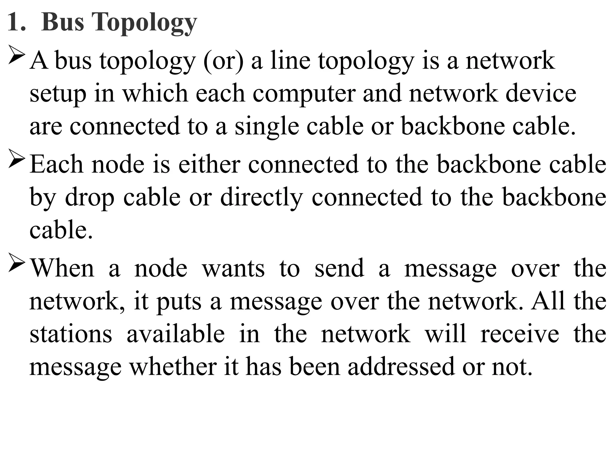 1. Bus Topology
A bus topology (or) a line topology is a network
setup in which each computer and network device
are connected to a single cable or backbone cable.
Each node is either connected to the backbone cable
by drop cable or directly connected to the backbone
cable.
When a node wants to send a message over the
network, it puts a message over the network. All the
stations available in the network will receive the
message whether it has been addressed or not.
 