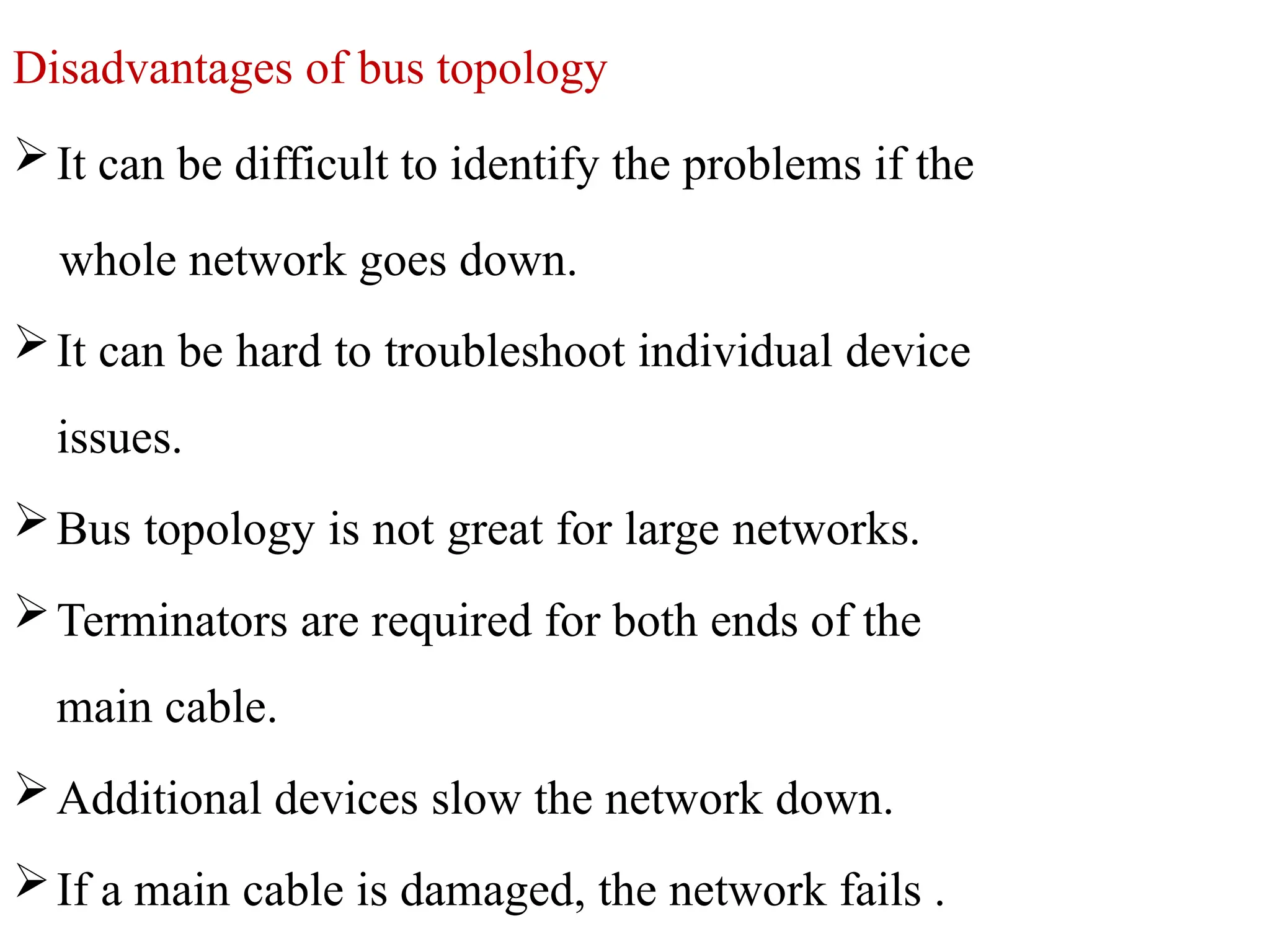 Disadvantages of bus topology
It can be difficult to identify the problems if the
whole network goes down.
It can be hard to troubleshoot individual device
issues.
Bus topology is not great for large networks.
Terminators are required for both ends of the
main cable.
Additional devices slow the network down.
If a main cable is damaged, the network fails .
 