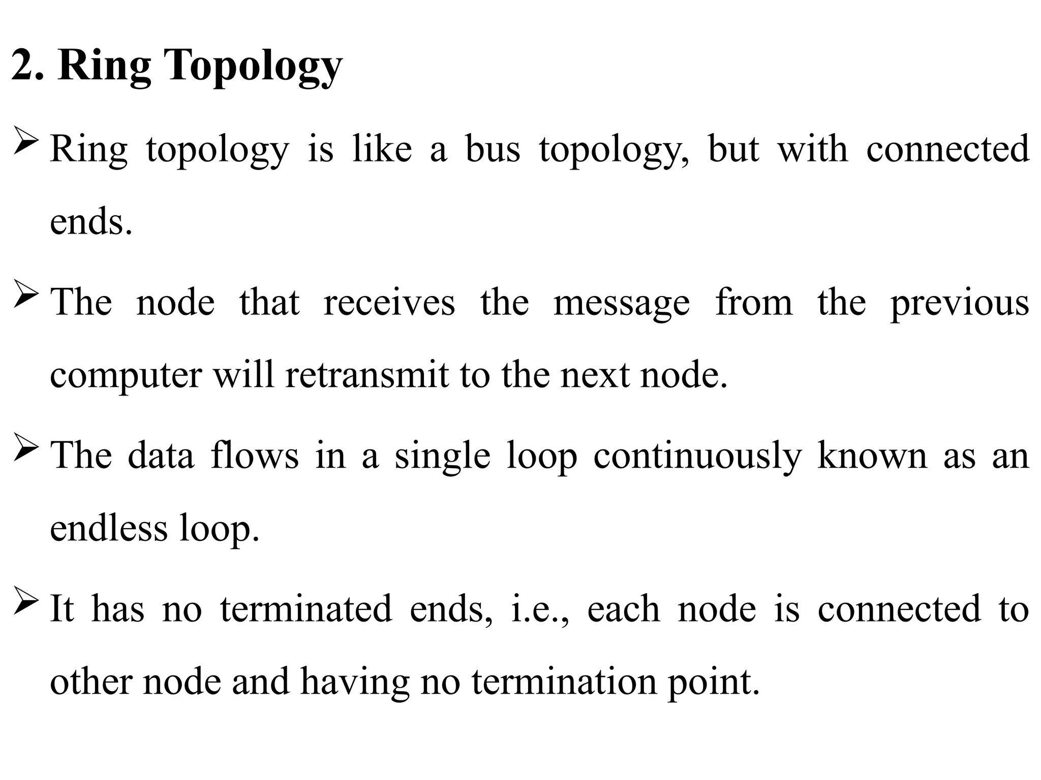 2. Ring Topology
 Ring topology is like a bus topology, but with connected
ends.
 The node that receives the message from the previous
computer will retransmit to the next node.
 The data flows in a single loop continuously known as an
endless loop.
 It has no terminated ends, i.e., each node is connected to
other node and having no termination point.
 