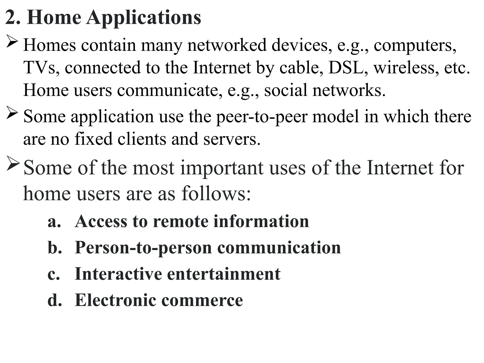 2. Home Applications
 Homes contain many networked devices, e.g., computers,
TVs, connected to the Internet by cable, DSL, wireless, etc.
Home users communicate, e.g., social networks.
 Some application use the peer-to-peer model in which there
are no fixed clients and servers.
Some of the most important uses of the Internet for
home users are as follows:
a. Access to remote information
b. Person-to-person communication
c. Interactive entertainment
d. Electronic commerce
 