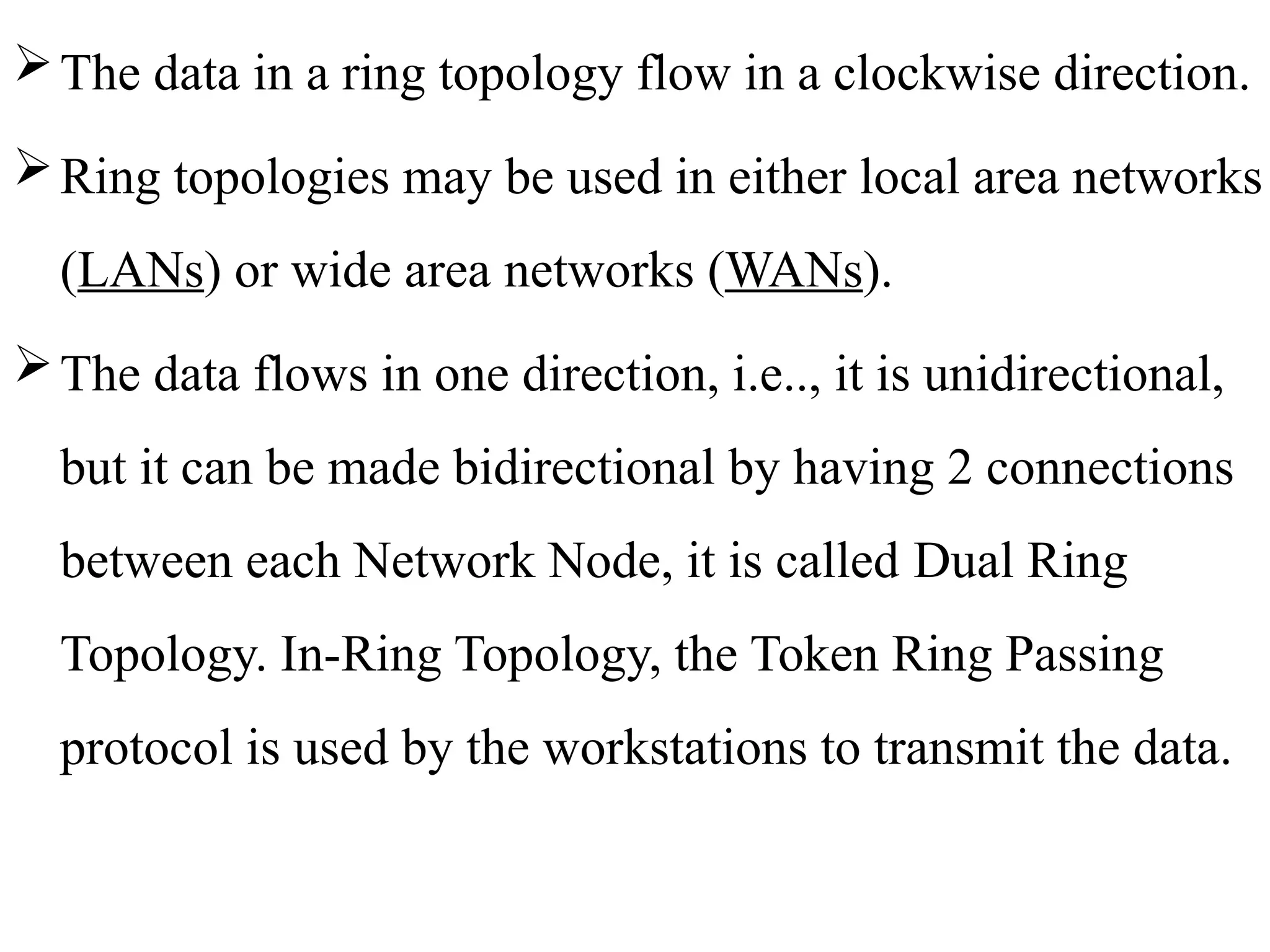 The data in a ring topology flow in a clockwise direction.
Ring topologies may be used in either local area networks
(LANs) or wide area networks (WANs).
The data flows in one direction, i.e.., it is unidirectional,
but it can be made bidirectional by having 2 connections
between each Network Node, it is called Dual Ring
Topology. In-Ring Topology, the Token Ring Passing
protocol is used by the workstations to transmit the data.
 