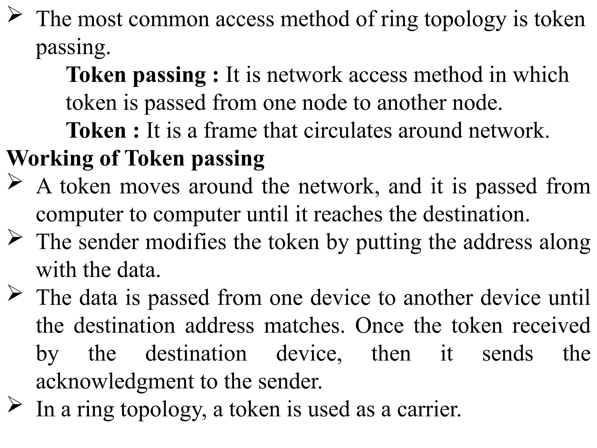  The most common access method of ring topology is token
passing.
Token passing : It is network access method in which
token is passed from one node to another node.
Token : It is a frame that circulates around network.
Working of Token passing
 A token moves around the network, and it is passed from
computer to computer until it reaches the destination.
 The sender modifies the token by putting the address along
with the data.
 The data is passed from one device to another device until
the destination address matches. Once the token received
by the destination device, then it sends the
acknowledgment to the sender.
 In a ring topology, a token is used as a carrier.
 