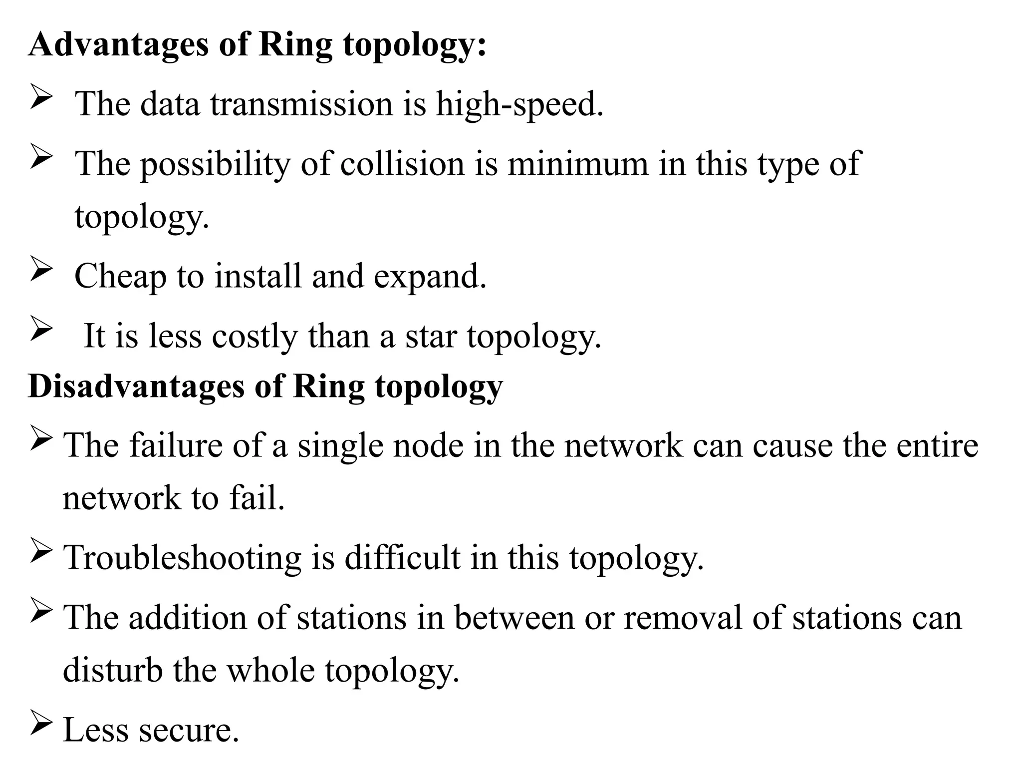 Advantages of Ring topology:
 The data transmission is high-speed.
 The possibility of collision is minimum in this type of
topology.
 Cheap to install and expand.
 It is less costly than a star topology.
Disadvantages of Ring topology
 The failure of a single node in the network can cause the entire
network to fail.
 Troubleshooting is difficult in this topology.
 The addition of stations in between or removal of stations can
disturb the whole topology.
 Less secure.
 