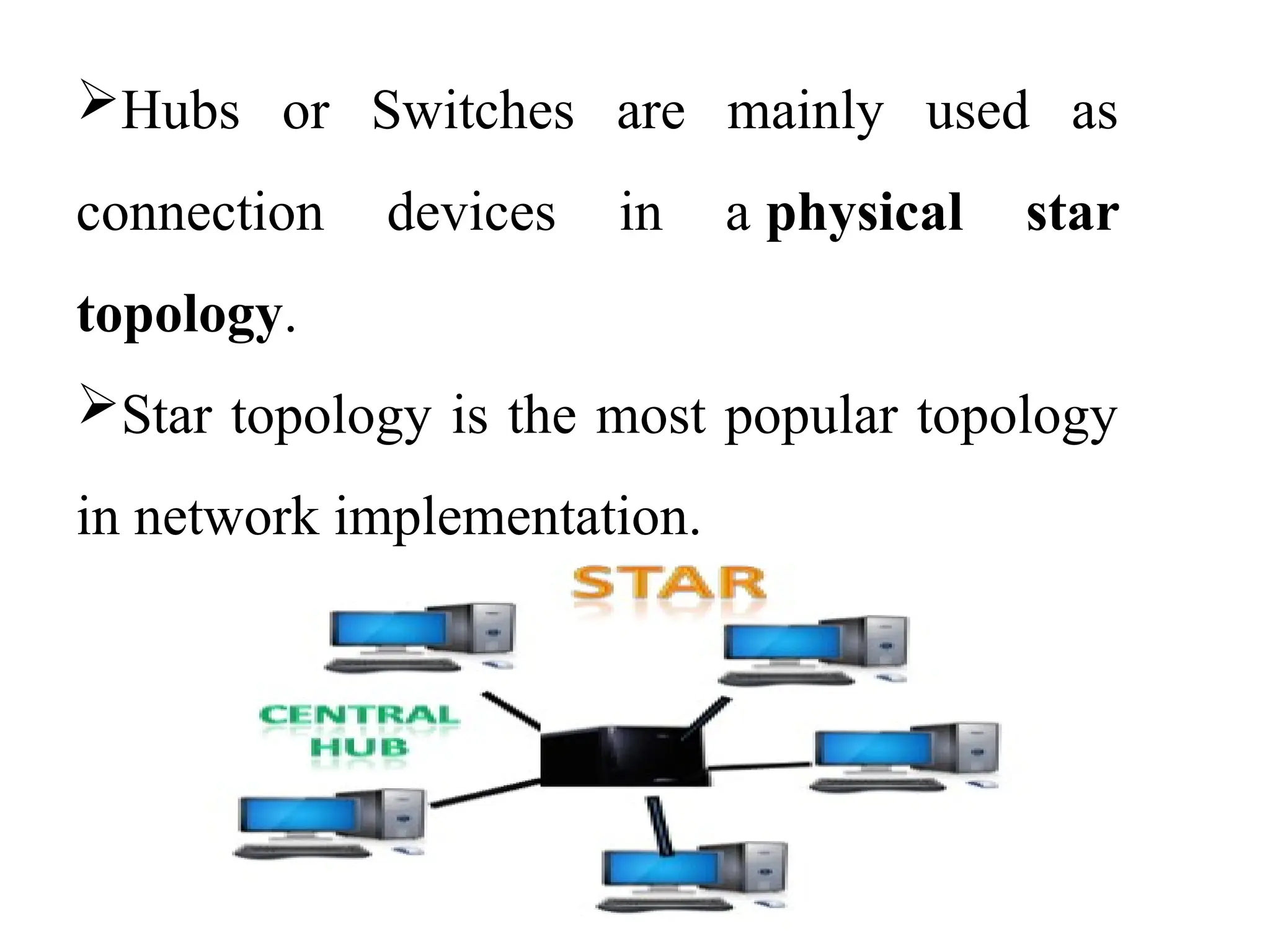 Hubs or Switches are mainly used as
connection devices in a physical star
topology.
Star topology is the most popular topology
in network implementation.
 
