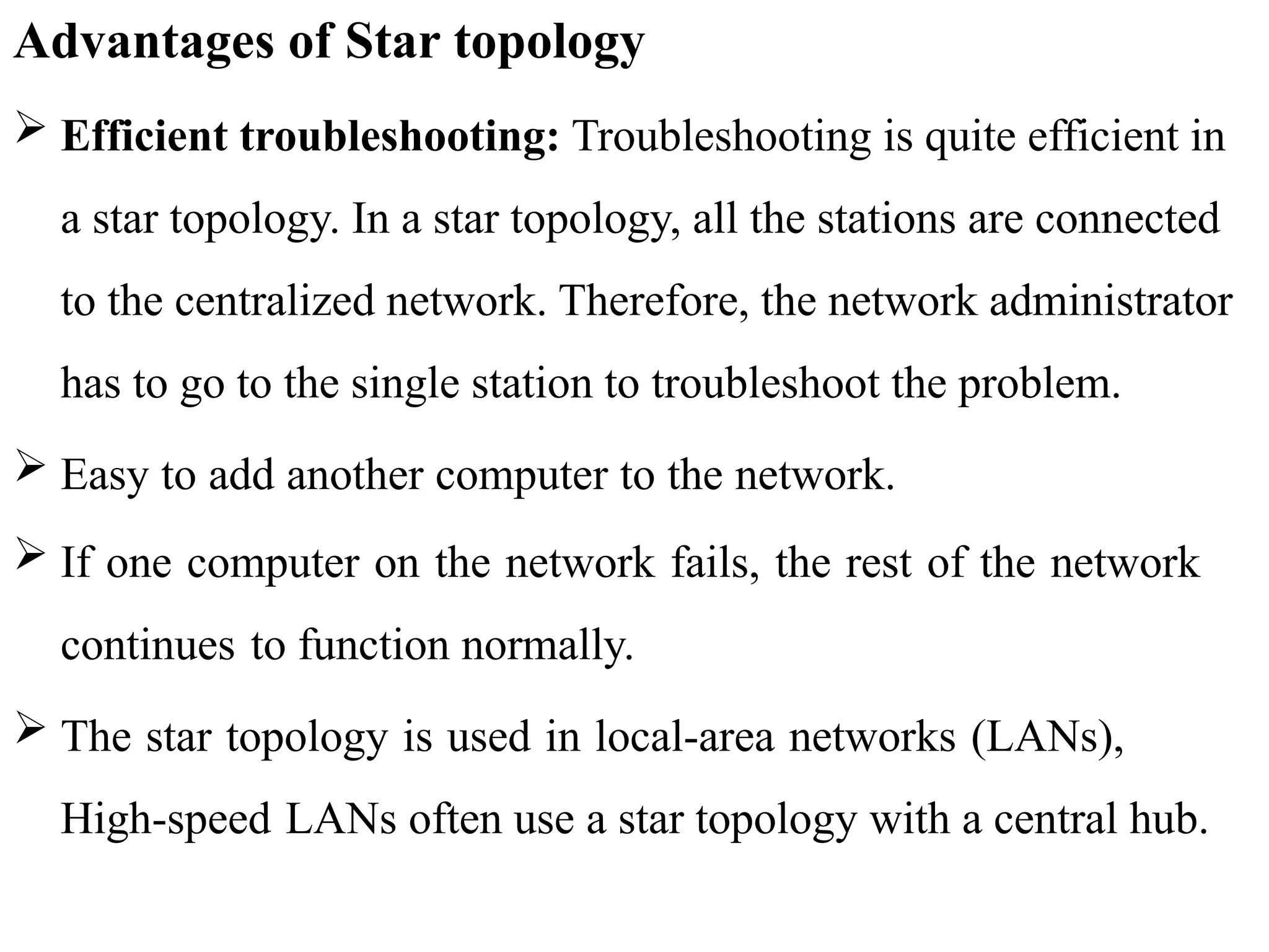 Advantages of Star topology
 Efficient troubleshooting: Troubleshooting is quite efficient in
a star topology. In a star topology, all the stations are connected
to the centralized network. Therefore, the network administrator
has to go to the single station to troubleshoot the problem.
 Easy to add another computer to the network.
 If one computer on the network fails, the rest of the network
continues to function normally.
 The star topology is used in local-area networks (LANs),
High-speed LANs often use a star topology with a central hub.
 