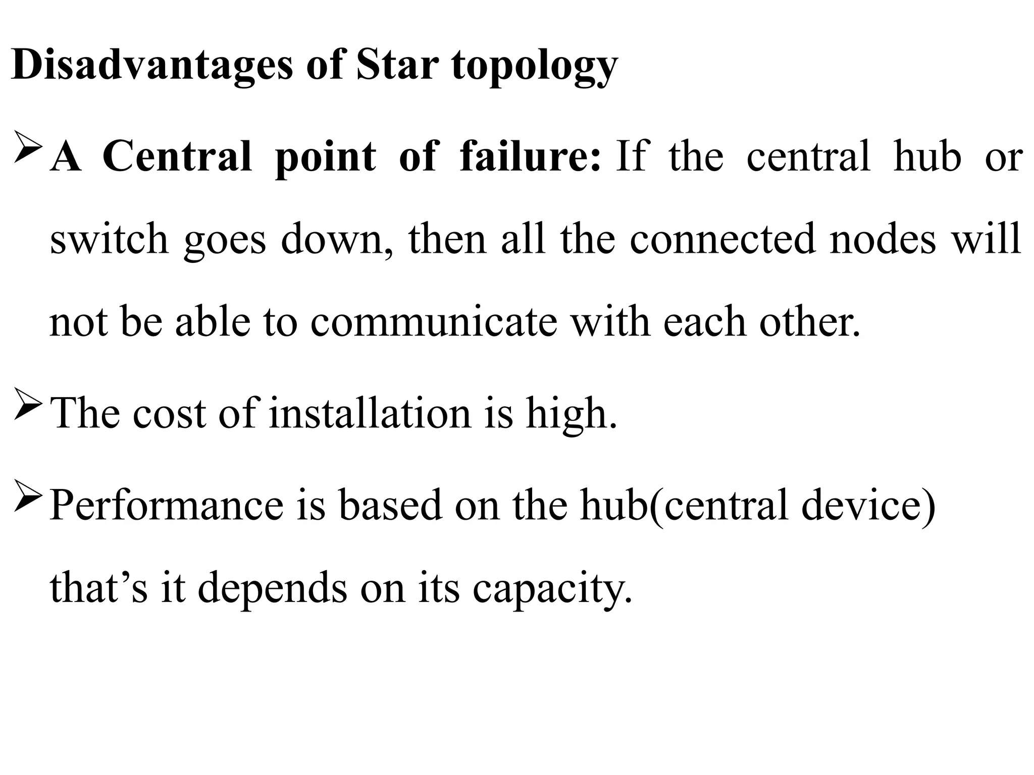 Disadvantages of Star topology
A Central point of failure: If the central hub or
switch goes down, then all the connected nodes will
not be able to communicate with each other.
The cost of installation is high.
Performance is based on the hub(central device)
that’s it depends on its capacity.
 