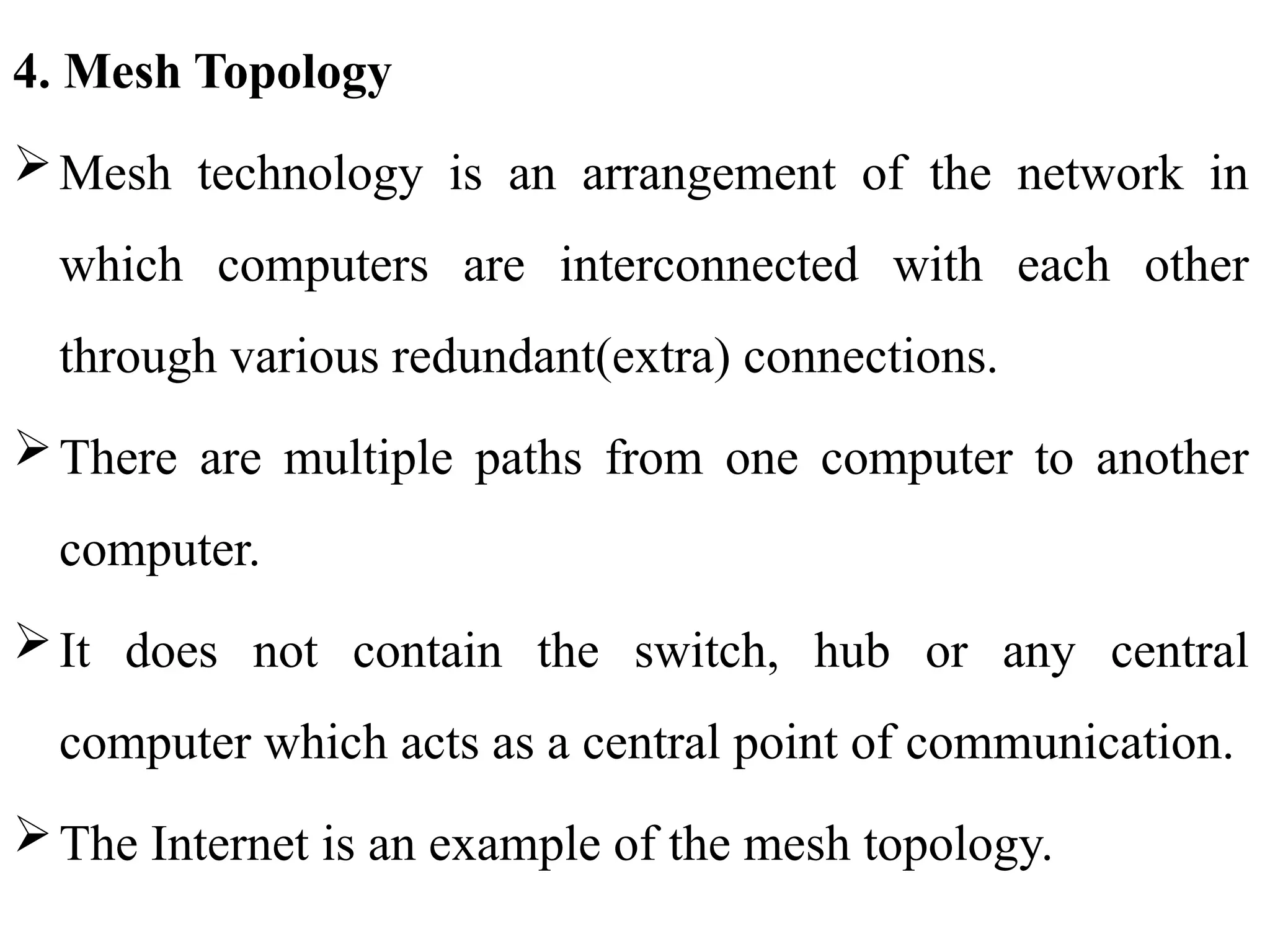 4. Mesh Topology
Mesh technology is an arrangement of the network in
which computers are interconnected with each other
through various redundant(extra) connections.
There are multiple paths from one computer to another
computer.
It does not contain the switch, hub or any central
computer which acts as a central point of communication.
The Internet is an example of the mesh topology.
 