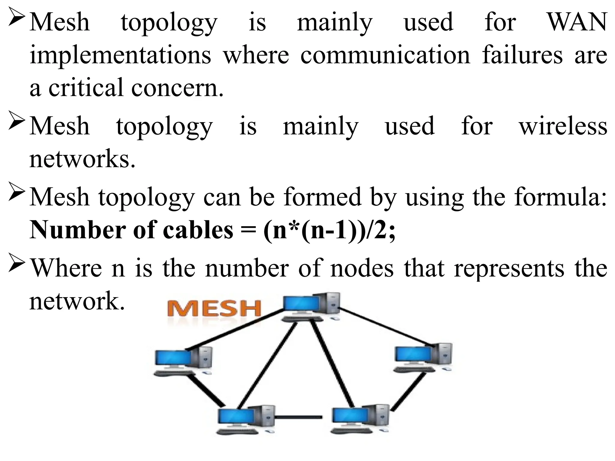 Mesh topology is mainly used for WAN
implementations where communication failures are
a critical concern.
Mesh topology is mainly used for wireless
networks.
Mesh topology can be formed by using the formula:
Number of cables = (n*(n-1))/2;
Where n is the number of nodes that represents the
network.
 