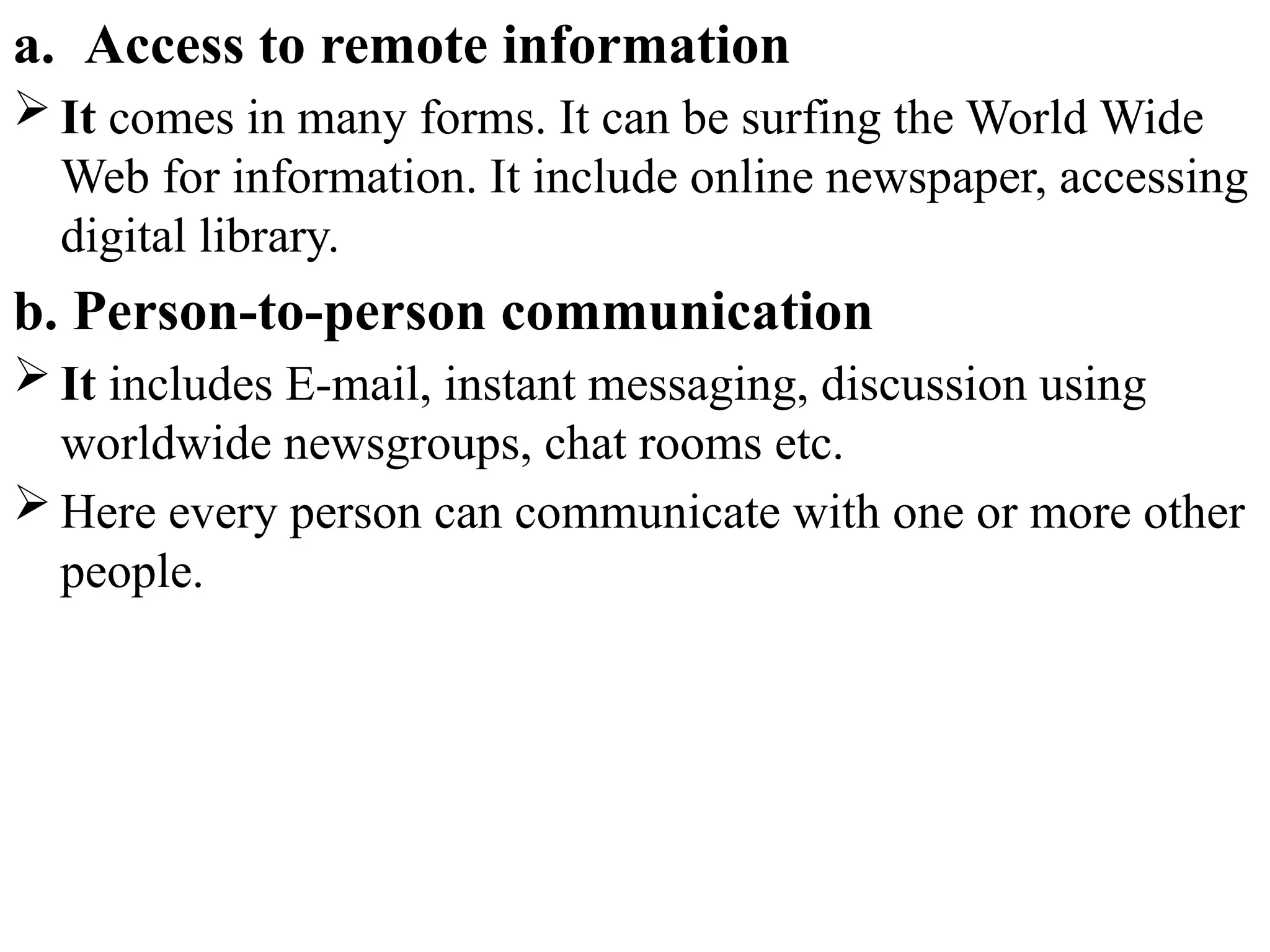 a. Access to remote information
 It comes in many forms. It can be surfing the World Wide
Web for information. It include online newspaper, accessing
digital library.
b. Person-to-person communication
 It includes E-mail, instant messaging, discussion using
worldwide newsgroups, chat rooms etc.
 Here every person can communicate with one or more other
people.
 