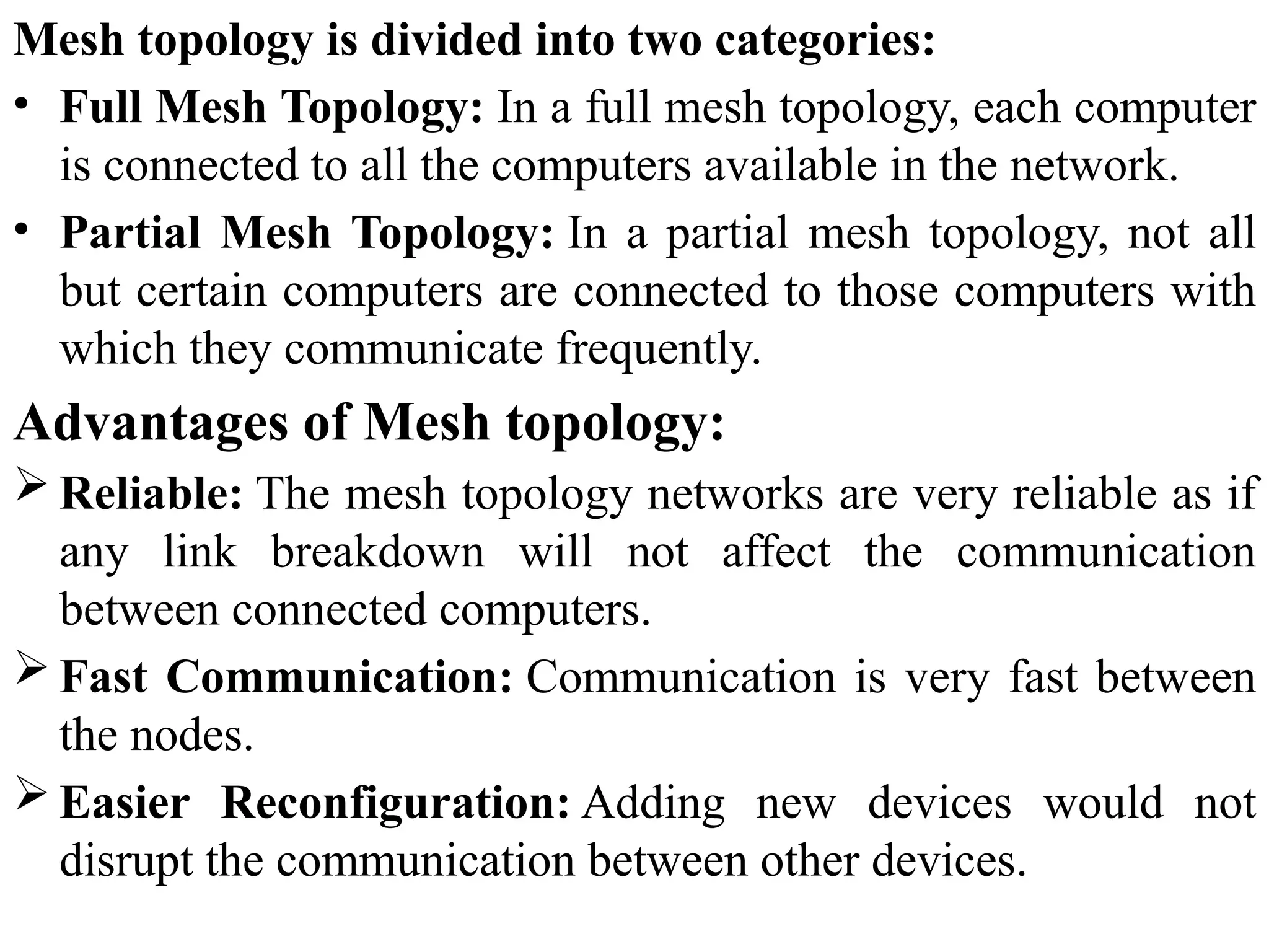 Mesh topology is divided into two categories:
• Full Mesh Topology: In a full mesh topology, each computer
is connected to all the computers available in the network.
• Partial Mesh Topology: In a partial mesh topology, not all
but certain computers are connected to those computers with
which they communicate frequently.
Advantages of Mesh topology:
 Reliable: The mesh topology networks are very reliable as if
any link breakdown will not affect the communication
between connected computers.
 Fast Communication: Communication is very fast between
the nodes.
 Easier Reconfiguration: Adding new devices would not
disrupt the communication between other devices.
 