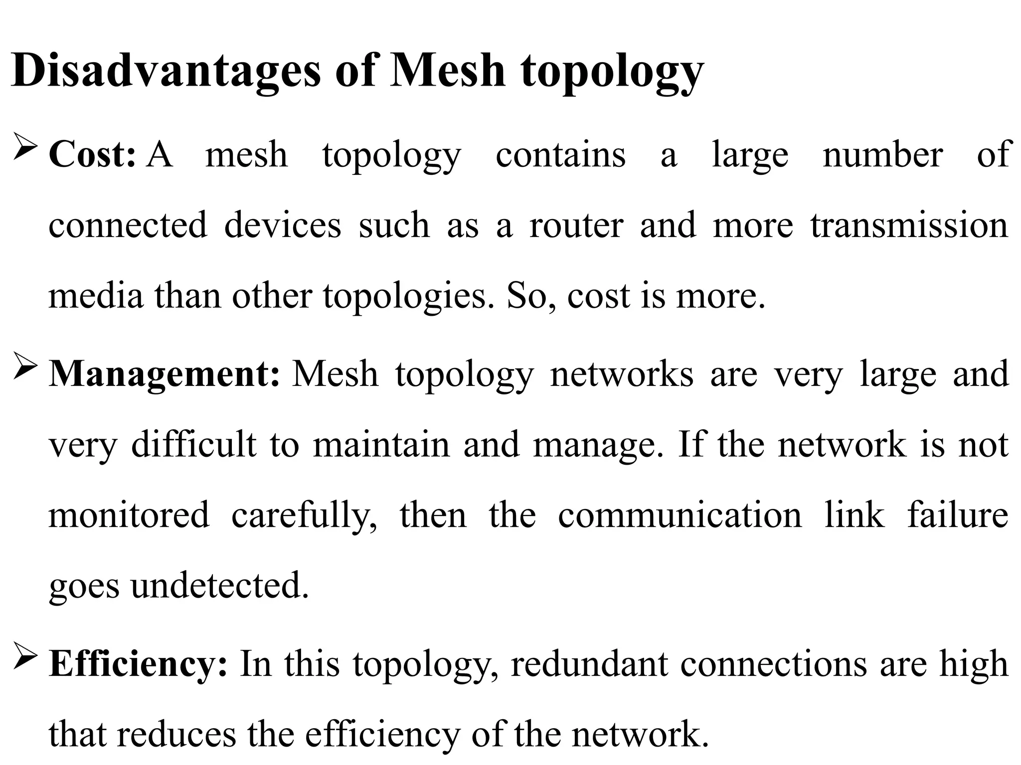 Disadvantages of Mesh topology
 Cost: A mesh topology contains a large number of
connected devices such as a router and more transmission
media than other topologies. So, cost is more.
 Management: Mesh topology networks are very large and
very difficult to maintain and manage. If the network is not
monitored carefully, then the communication link failure
goes undetected.
 Efficiency: In this topology, redundant connections are high
that reduces the efficiency of the network.
 