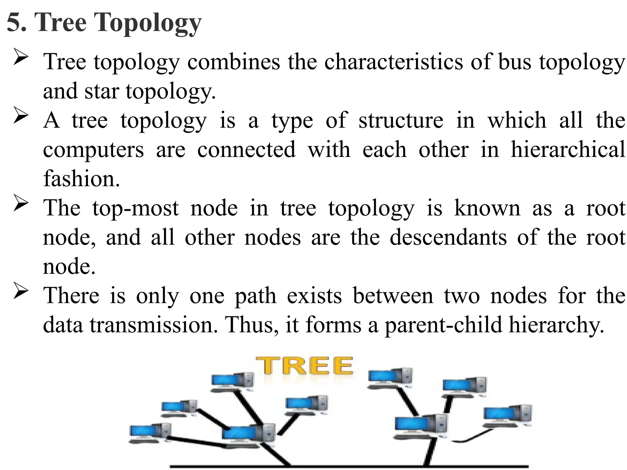 5. Tree Topology
 Tree topology combines the characteristics of bus topology
and star topology.
 A tree topology is a type of structure in which all the
computers are connected with each other in hierarchical
fashion.
 The top-most node in tree topology is known as a root
node, and all other nodes are the descendants of the root
node.
 There is only one path exists between two nodes for the
data transmission. Thus, it forms a parent-child hierarchy.
 