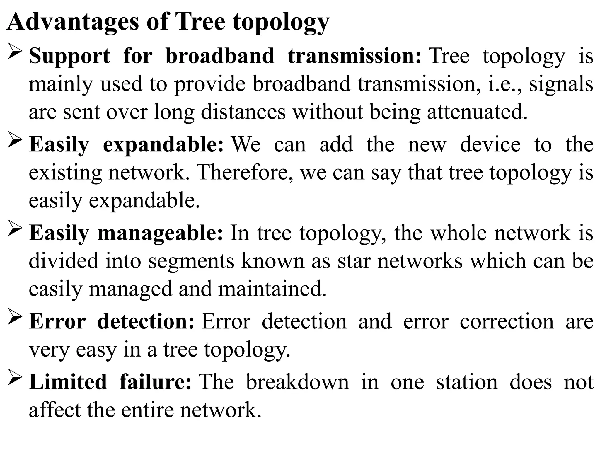 Advantages of Tree topology
 Support for broadband transmission: Tree topology is
mainly used to provide broadband transmission, i.e., signals
are sent over long distances without being attenuated.
 Easily expandable: We can add the new device to the
existing network. Therefore, we can say that tree topology is
easily expandable.
 Easily manageable: In tree topology, the whole network is
divided into segments known as star networks which can be
easily managed and maintained.
 Error detection: Error detection and error correction are
very easy in a tree topology.
 Limited failure: The breakdown in one station does not
affect the entire network.
 