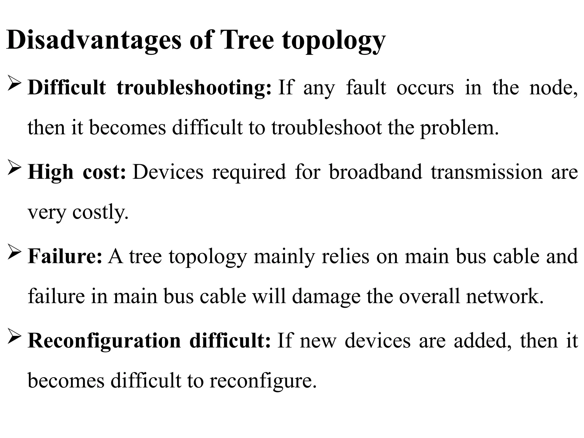 Disadvantages of Tree topology
 Difficult troubleshooting: If any fault occurs in the node,
then it becomes difficult to troubleshoot the problem.
 High cost: Devices required for broadband transmission are
very costly.
 Failure: A tree topology mainly relies on main bus cable and
failure in main bus cable will damage the overall network.
 Reconfiguration difficult: If new devices are added, then it
becomes difficult to reconfigure.
 