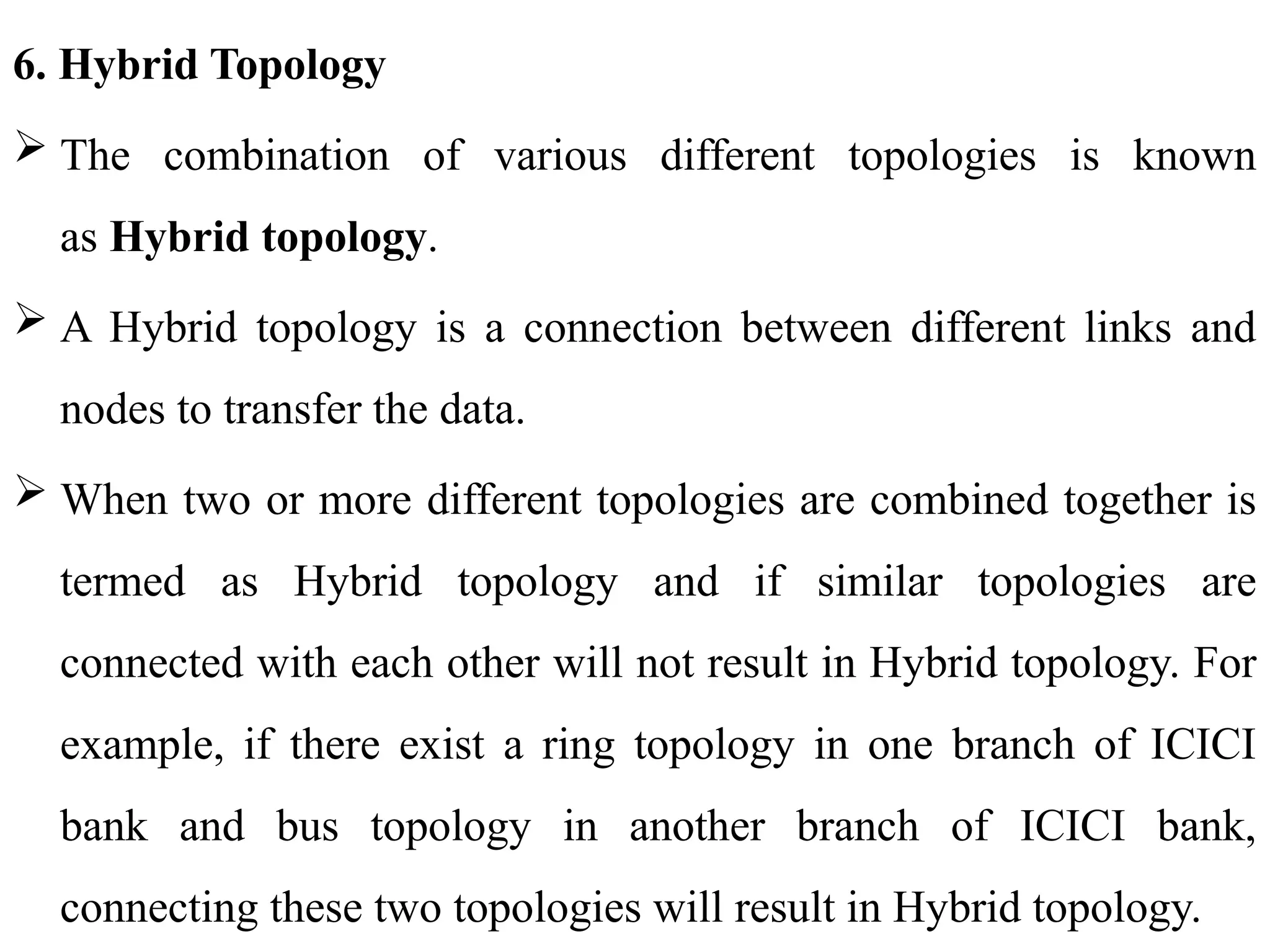 6. Hybrid Topology
 The combination of various different topologies is known
as Hybrid topology.
 A Hybrid topology is a connection between different links and
nodes to transfer the data.
 When two or more different topologies are combined together is
termed as Hybrid topology and if similar topologies are
connected with each other will not result in Hybrid topology. For
example, if there exist a ring topology in one branch of ICICI
bank and bus topology in another branch of ICICI bank,
connecting these two topologies will result in Hybrid topology.
 