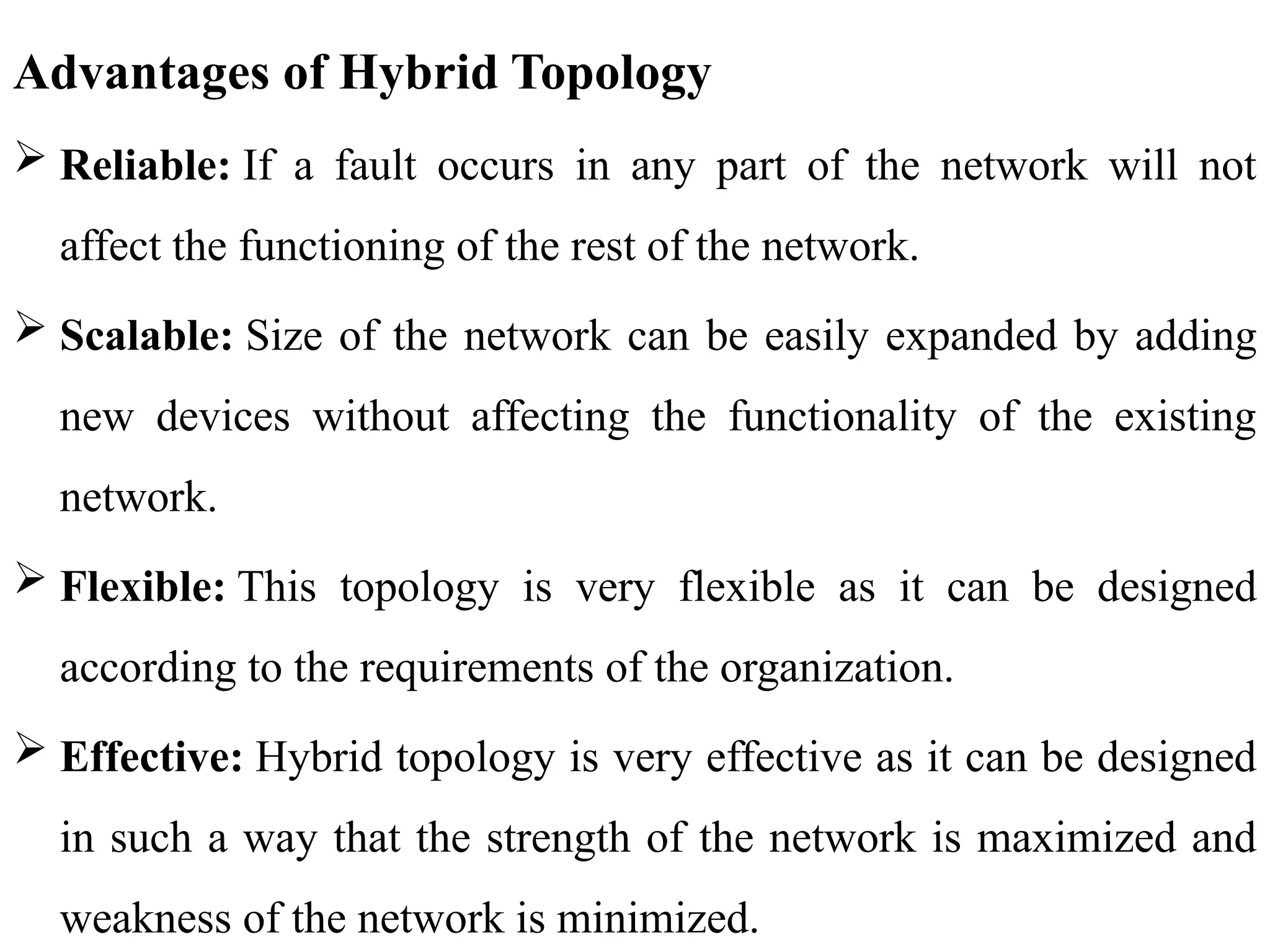 Advantages of Hybrid Topology
 Reliable: If a fault occurs in any part of the network will not
affect the functioning of the rest of the network.
 Scalable: Size of the network can be easily expanded by adding
new devices without affecting the functionality of the existing
network.
 Flexible: This topology is very flexible as it can be designed
according to the requirements of the organization.
 Effective: Hybrid topology is very effective as it can be designed
in such a way that the strength of the network is maximized and
weakness of the network is minimized.
 
