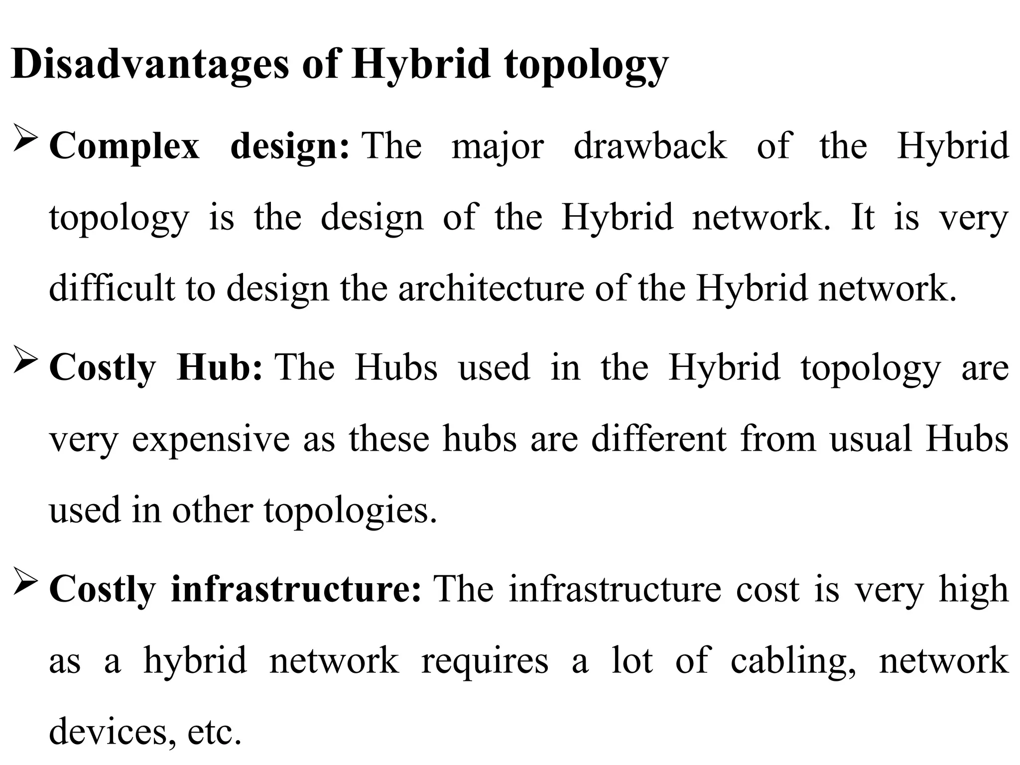 Disadvantages of Hybrid topology
 Complex design: The major drawback of the Hybrid
topology is the design of the Hybrid network. It is very
difficult to design the architecture of the Hybrid network.
 Costly Hub: The Hubs used in the Hybrid topology are
very expensive as these hubs are different from usual Hubs
used in other topologies.
 Costly infrastructure: The infrastructure cost is very high
as a hybrid network requires a lot of cabling, network
devices, etc.
 