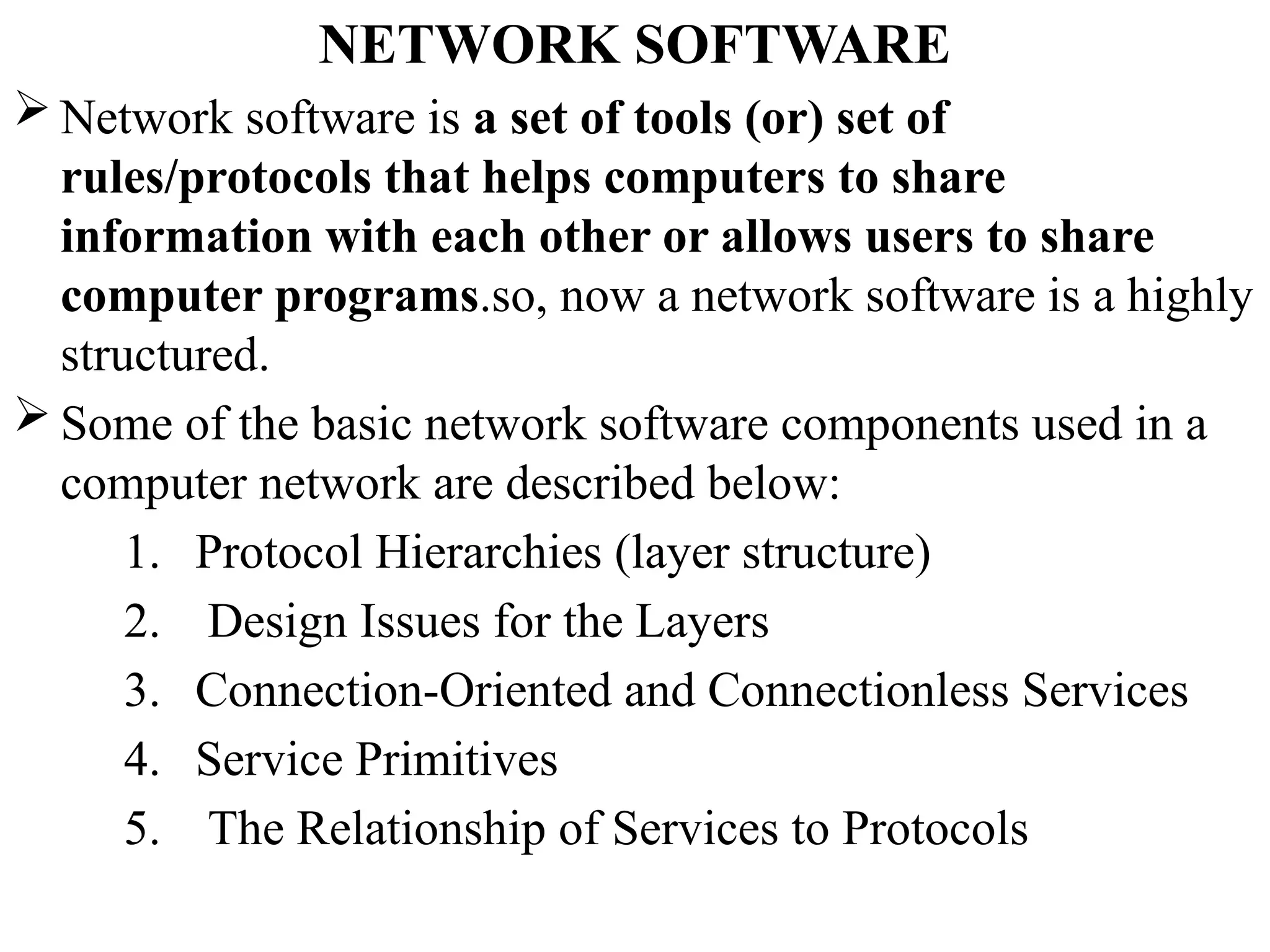 NETWORK SOFTWARE
 Network software is a set of tools (or) set of
rules/protocols that helps computers to share
information with each other or allows users to share
computer programs.so, now a network software is a highly
structured.
 Some of the basic network software components used in a
computer network are described below:
1. Protocol Hierarchies (layer structure)
2. Design Issues for the Layers
3. Connection-Oriented and Connectionless Services
4. Service Primitives
5. The Relationship of Services to Protocols
 