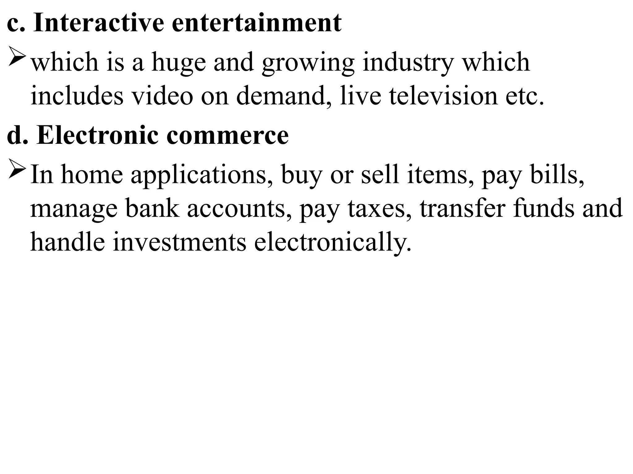 c. Interactive entertainment
which is a huge and growing industry which
includes video on demand, live television etc.
d. Electronic commerce
In home applications, buy or sell items, pay bills,
manage bank accounts, pay taxes, transfer funds and
handle investments electronically.
 