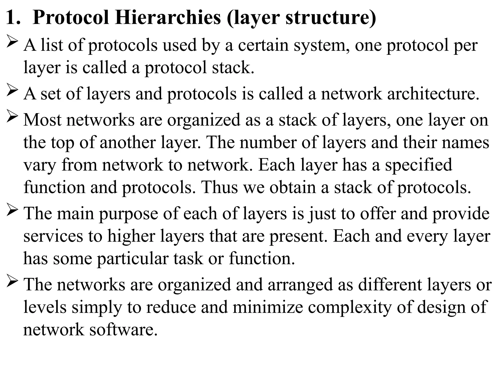 1. Protocol Hierarchies (layer structure)
 A list of protocols used by a certain system, one protocol per
layer is called a protocol stack.
 A set of layers and protocols is called a network architecture.
 Most networks are organized as a stack of layers, one layer on
the top of another layer. The number of layers and their names
vary from network to network. Each layer has a specified
function and protocols. Thus we obtain a stack of protocols.
 The main purpose of each of layers is just to offer and provide
services to higher layers that are present. Each and every layer
has some particular task or function.
 The networks are organized and arranged as different layers or
levels simply to reduce and minimize complexity of design of
network software.
 