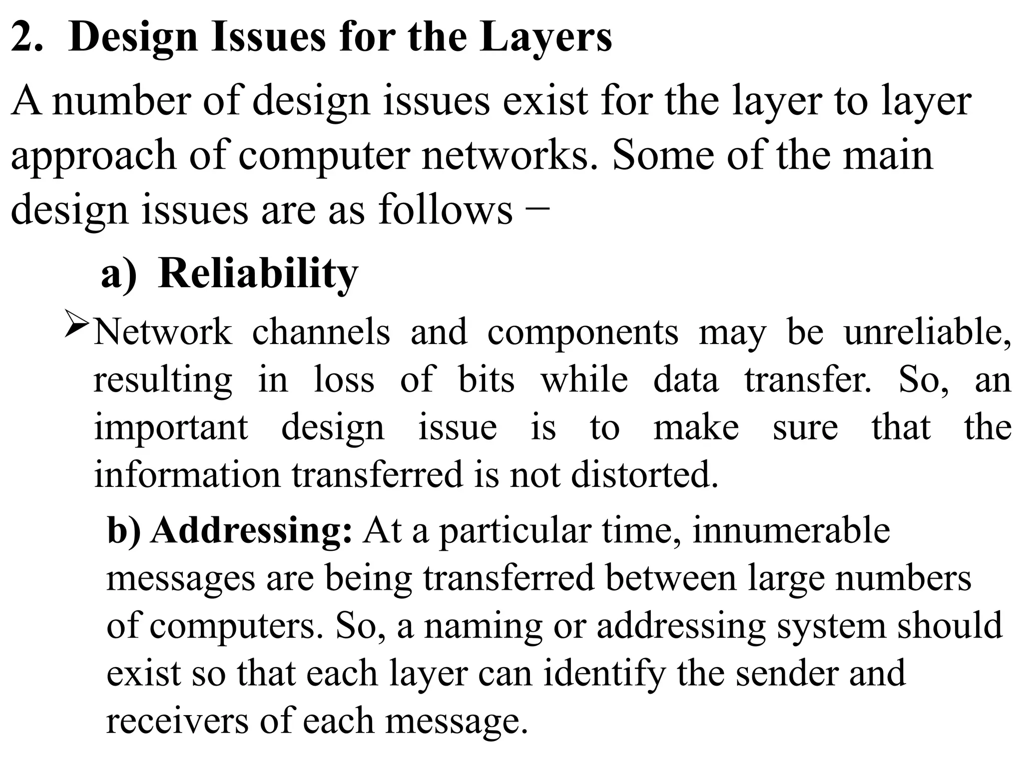 2. Design Issues for the Layers
A number of design issues exist for the layer to layer
approach of computer networks. Some of the main
design issues are as follows −
a) Reliability
Network channels and components may be unreliable,
resulting in loss of bits while data transfer. So, an
important design issue is to make sure that the
information transferred is not distorted.
b) Addressing: At a particular time, innumerable
messages are being transferred between large numbers
of computers. So, a naming or addressing system should
exist so that each layer can identify the sender and
receivers of each message.
 