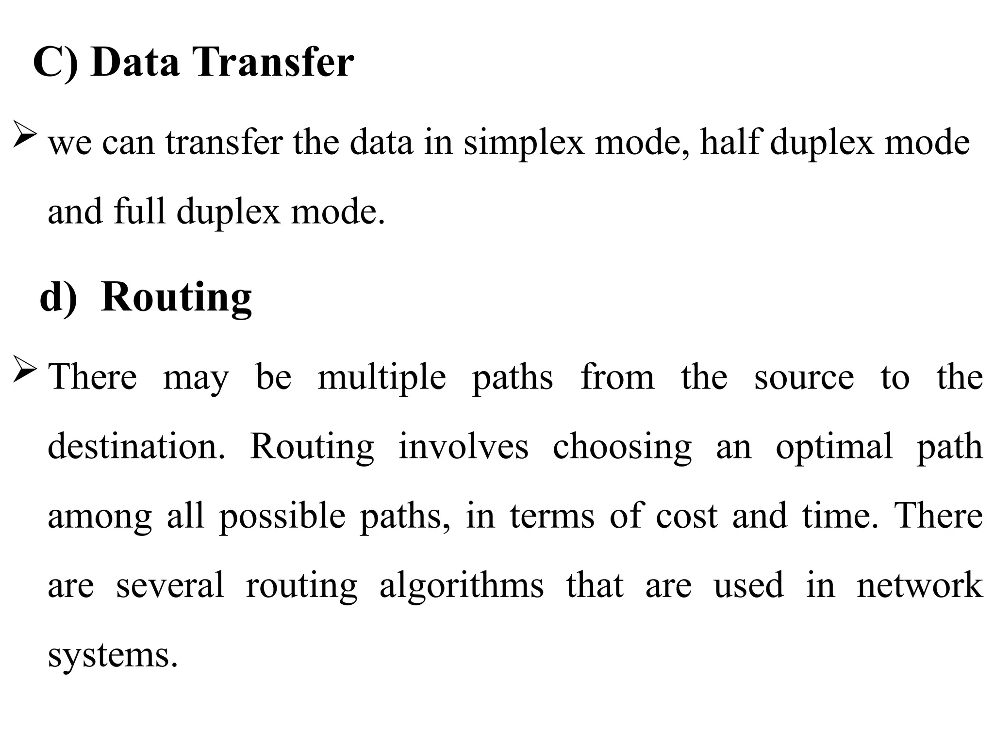 C) Data Transfer
 we can transfer the data in simplex mode, half duplex mode
and full duplex mode.
d) Routing
 There may be multiple paths from the source to the
destination. Routing involves choosing an optimal path
among all possible paths, in terms of cost and time. There
are several routing algorithms that are used in network
systems.
 