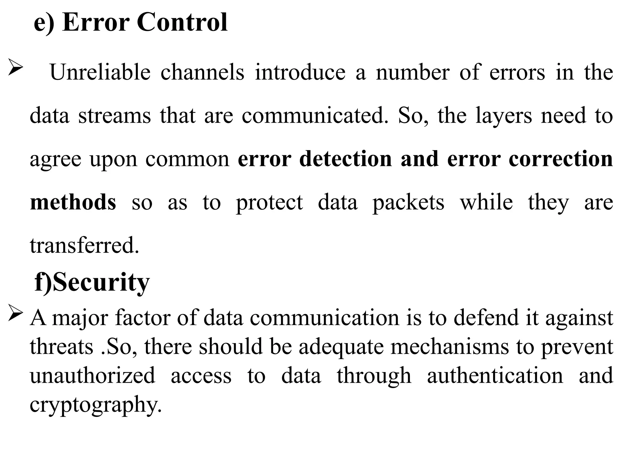e) Error Control
 Unreliable channels introduce a number of errors in the
data streams that are communicated. So, the layers need to
agree upon common error detection and error correction
methods so as to protect data packets while they are
transferred.
f)Security
 A major factor of data communication is to defend it against
threats .So, there should be adequate mechanisms to prevent
unauthorized access to data through authentication and
cryptography.
 