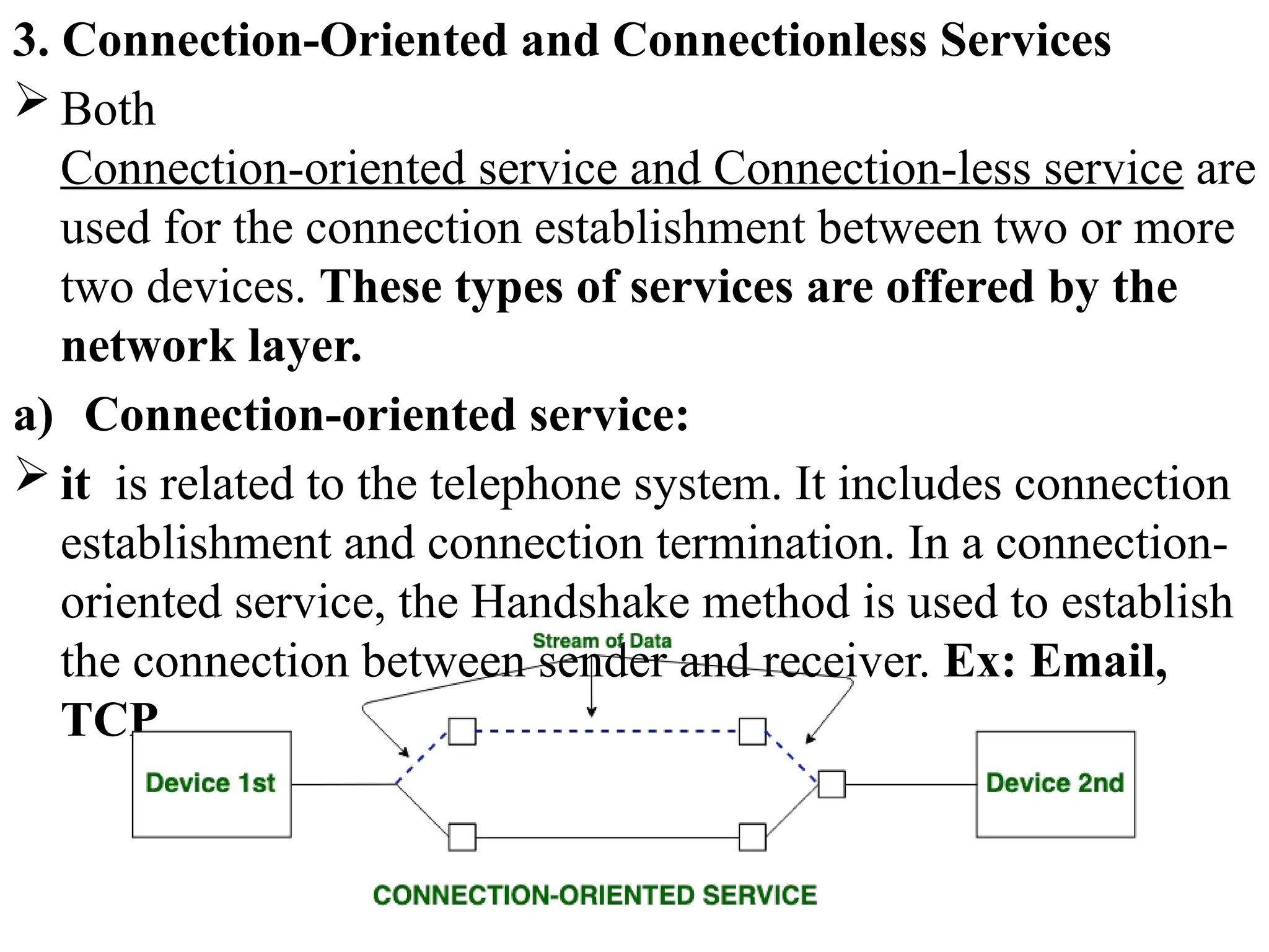 3. Connection-Oriented and Connectionless Services
 Both
Connection-oriented service and Connection-less service are
used for the connection establishment between two or more
two devices. These types of services are offered by the
network layer.
a) Connection-oriented service:
 it is related to the telephone system. It includes connection
establishment and connection termination. In a connection-
oriented service, the Handshake method is used to establish
the connection between sender and receiver. Ex: Email,
TCP
 