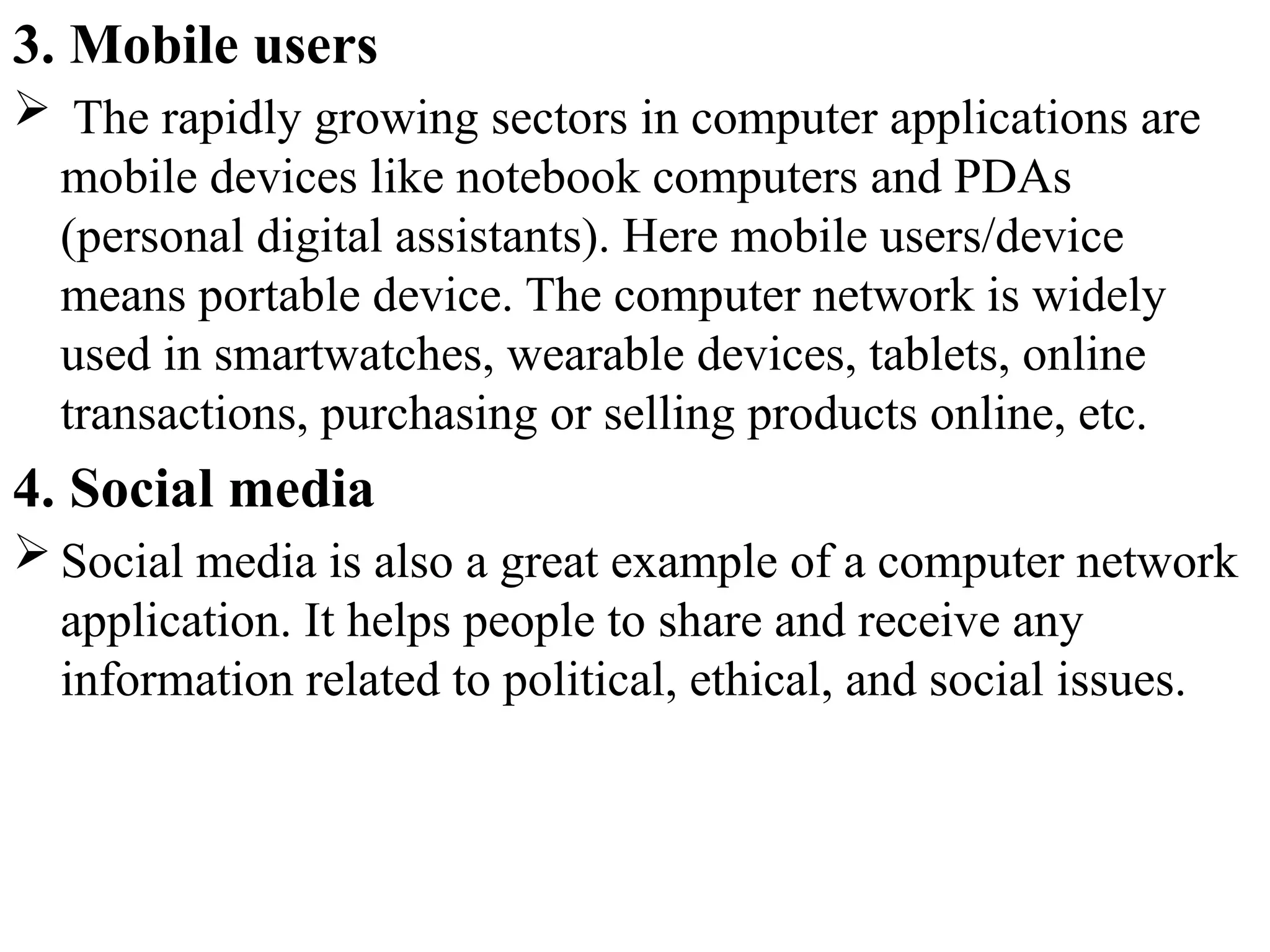 3. Mobile users
 The rapidly growing sectors in computer applications are
mobile devices like notebook computers and PDAs
(personal digital assistants). Here mobile users/device
means portable device. The computer network is widely
used in smartwatches, wearable devices, tablets, online
transactions, purchasing or selling products online, etc.
4. Social media
 Social media is also a great example of a computer network
application. It helps people to share and receive any
information related to political, ethical, and social issues.
 