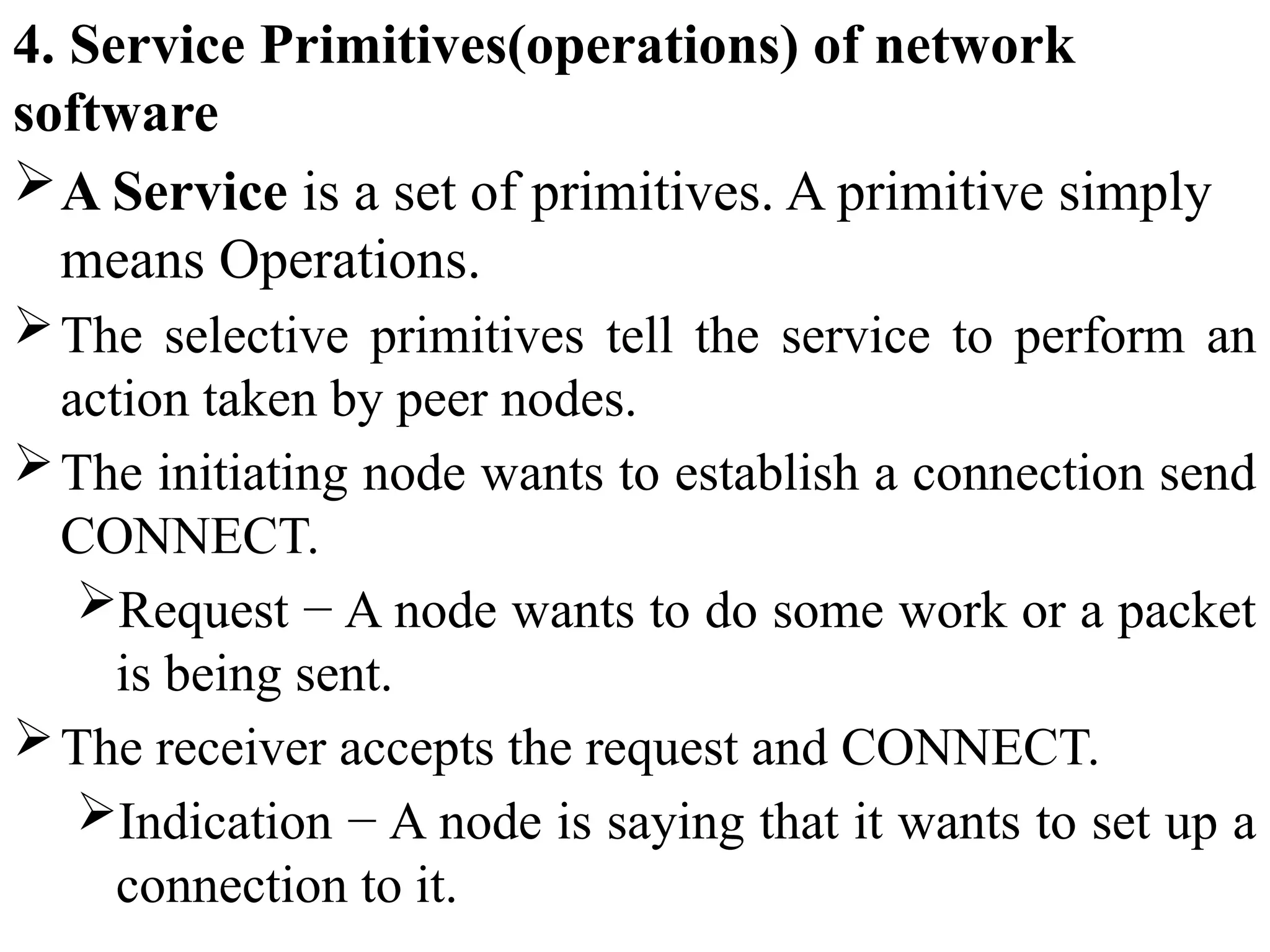 4. Service Primitives(operations) of network
software
A Service is a set of primitives. A primitive simply
means Operations.
The selective primitives tell the service to perform an
action taken by peer nodes.
The initiating node wants to establish a connection send
CONNECT.
Request − A node wants to do some work or a packet
is being sent.
The receiver accepts the request and CONNECT.
Indication − A node is saying that it wants to set up a
connection to it.
 