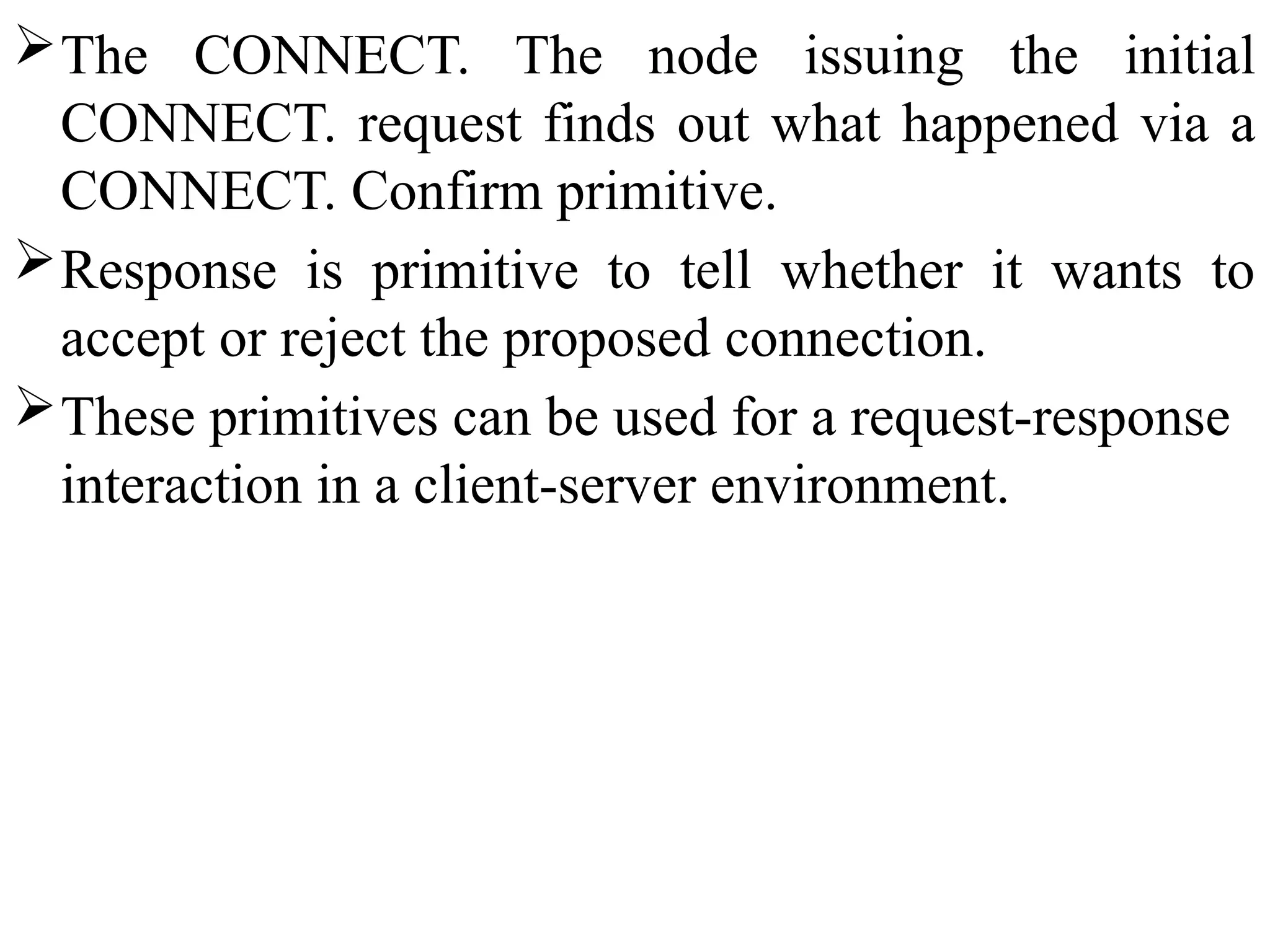 The CONNECT. The node issuing the initial
CONNECT. request finds out what happened via a
CONNECT. Confirm primitive.
Response is primitive to tell whether it wants to
accept or reject the proposed connection.
These primitives can be used for a request-response
interaction in a client-server environment.
 