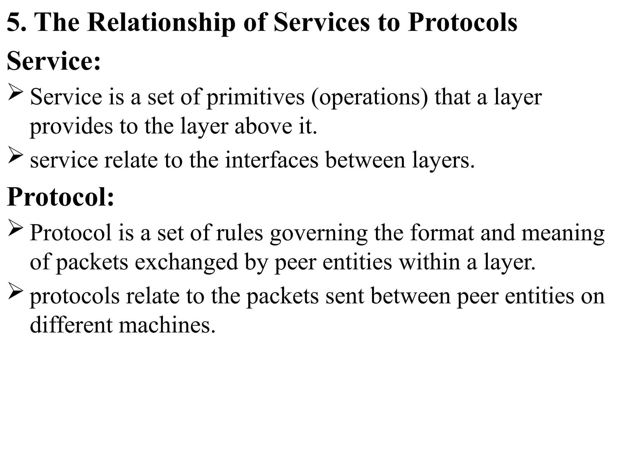 5. The Relationship of Services to Protocols
Service:
 Service is a set of primitives (operations) that a layer
provides to the layer above it.
 service relate to the interfaces between layers.
Protocol:
 Protocol is a set of rules governing the format and meaning
of packets exchanged by peer entities within a layer.
 protocols relate to the packets sent between peer entities on
different machines.
 