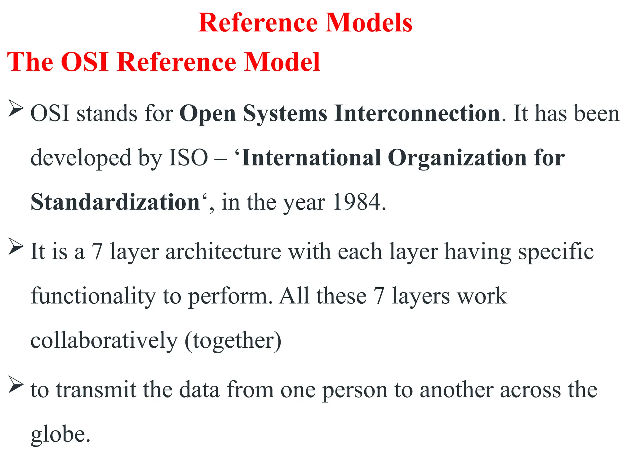 Reference Models
The OSI Reference Model
 OSI stands for Open Systems Interconnection. It has been
developed by ISO – ‘International Organization for
Standardization‘, in the year 1984.
 It is a 7 layer architecture with each layer having specific
functionality to perform. All these 7 layers work
collaboratively (together)
 to transmit the data from one person to another across the
globe.
 