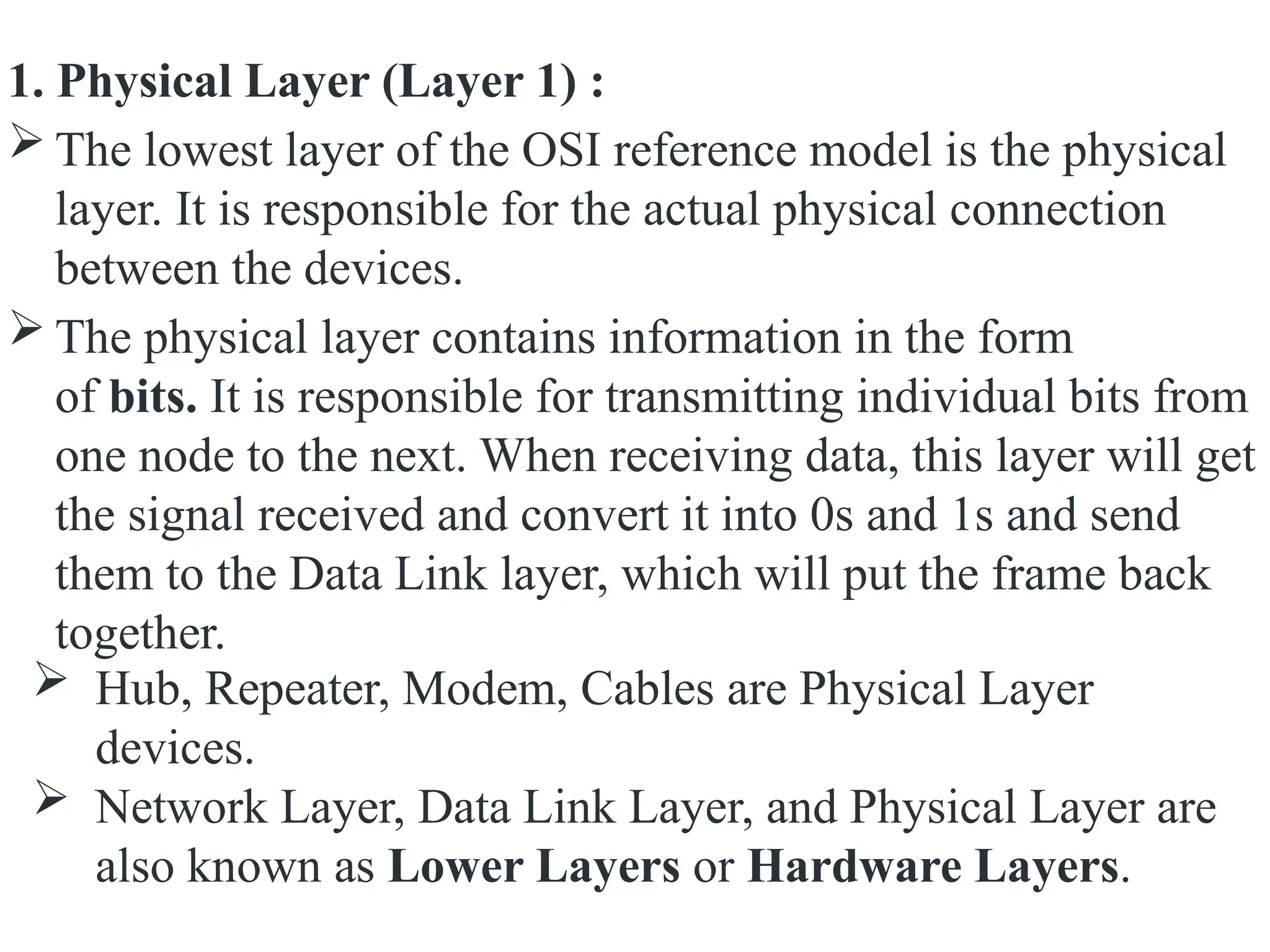 1. Physical Layer (Layer 1) :
 The lowest layer of the OSI reference model is the physical
layer. It is responsible for the actual physical connection
between the devices.
 The physical layer contains information in the form
of bits. It is responsible for transmitting individual bits from
one node to the next. When receiving data, this layer will get
the signal received and convert it into 0s and 1s and send
them to the Data Link layer, which will put the frame back
together.
 Hub, Repeater, Modem, Cables are Physical Layer
devices.
 Network Layer, Data Link Layer, and Physical Layer are
also known as Lower Layers or Hardware Layers.
 