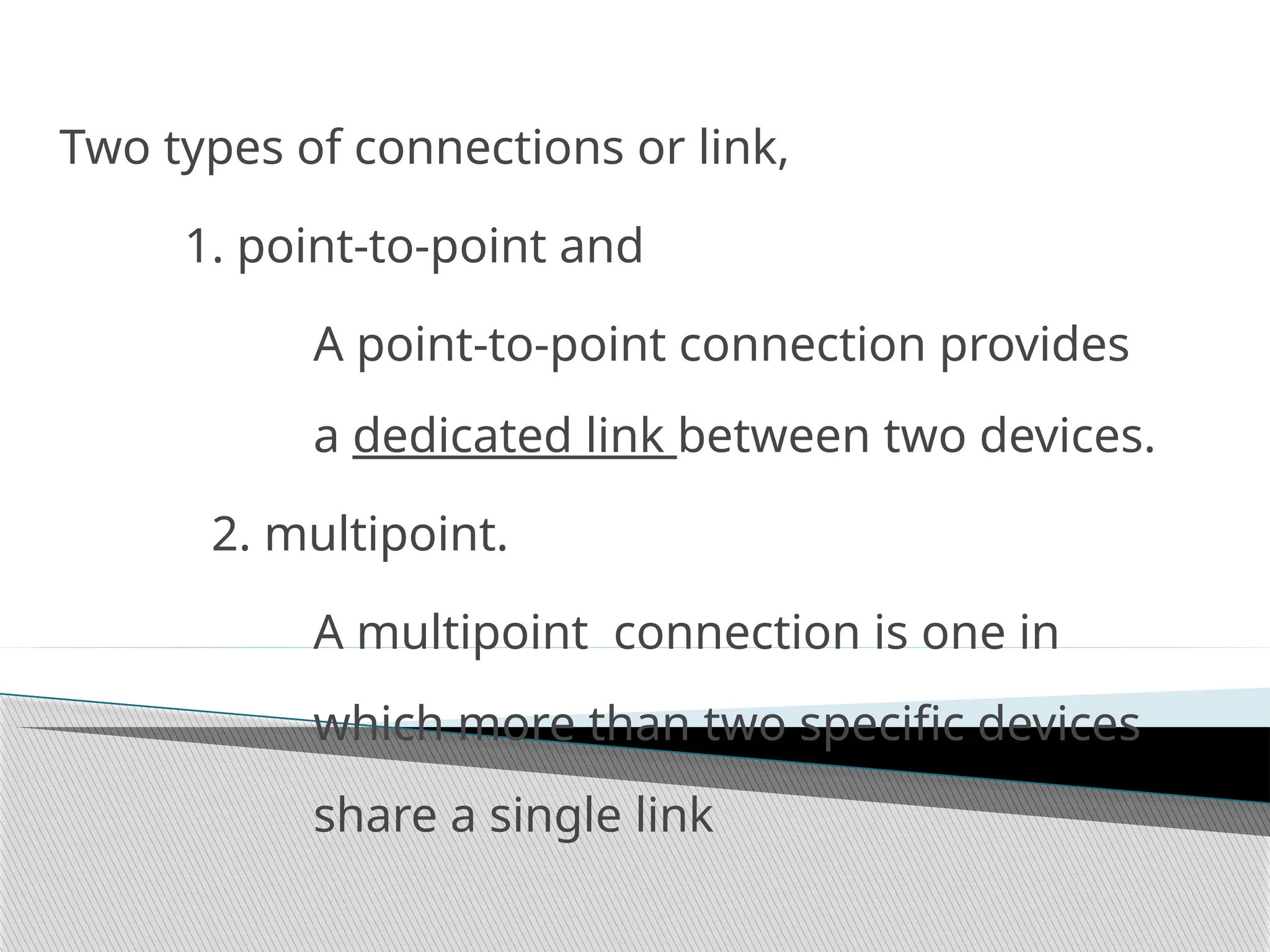 Two types of connections or link,
1. point-to-point and
A point-to-point connection provides
a dedicated link between two devices.
2. multipoint.
A multipoint connection is one in
which more than two specific devices
share a single link
 