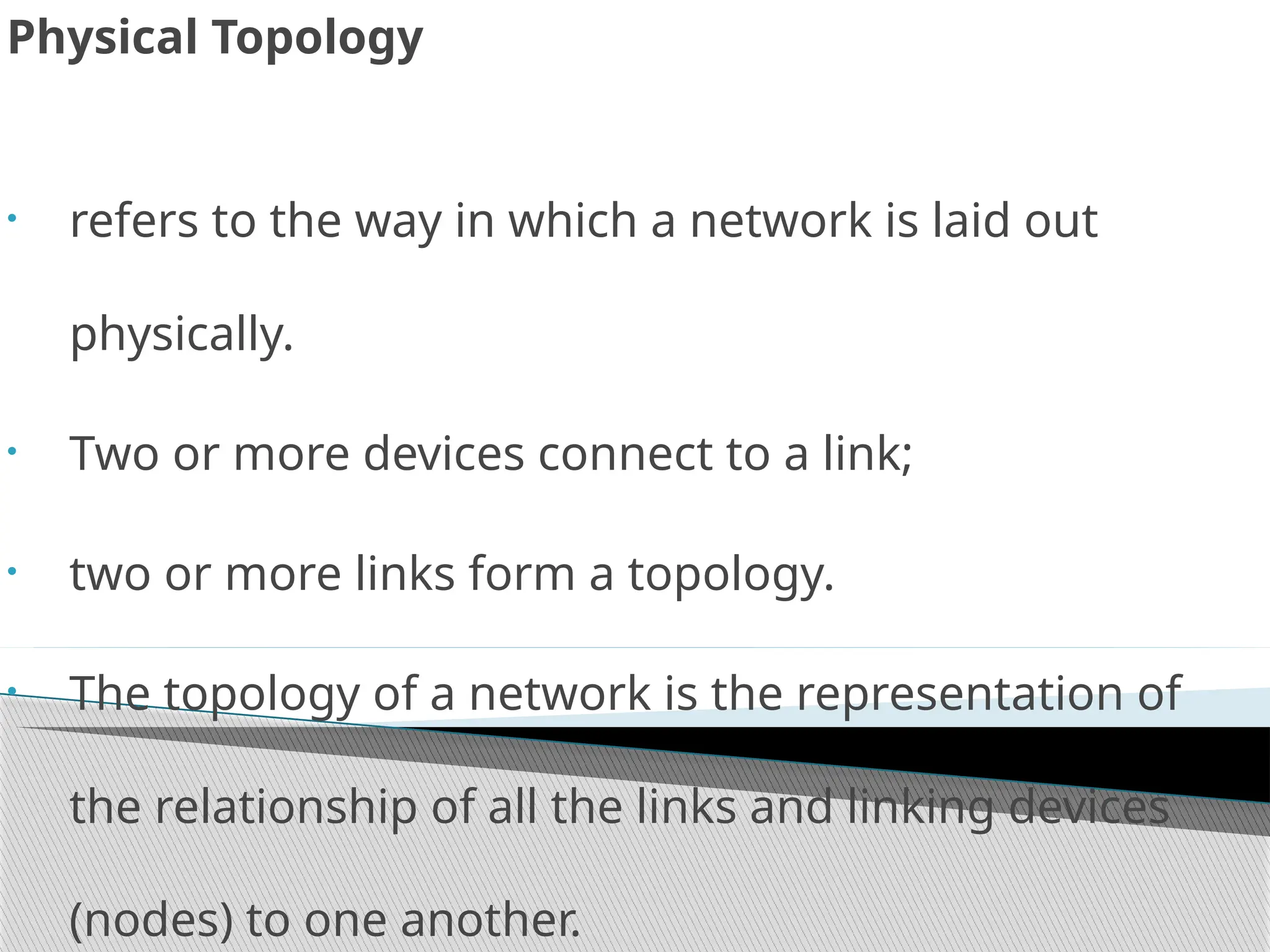 Physical Topology
• refers to the way in which a network is laid out
physically.
• Two or more devices connect to a link;
• two or more links form a topology.
• The topology of a network is the representation of
the relationship of all the links and linking devices
(nodes) to one another.
 