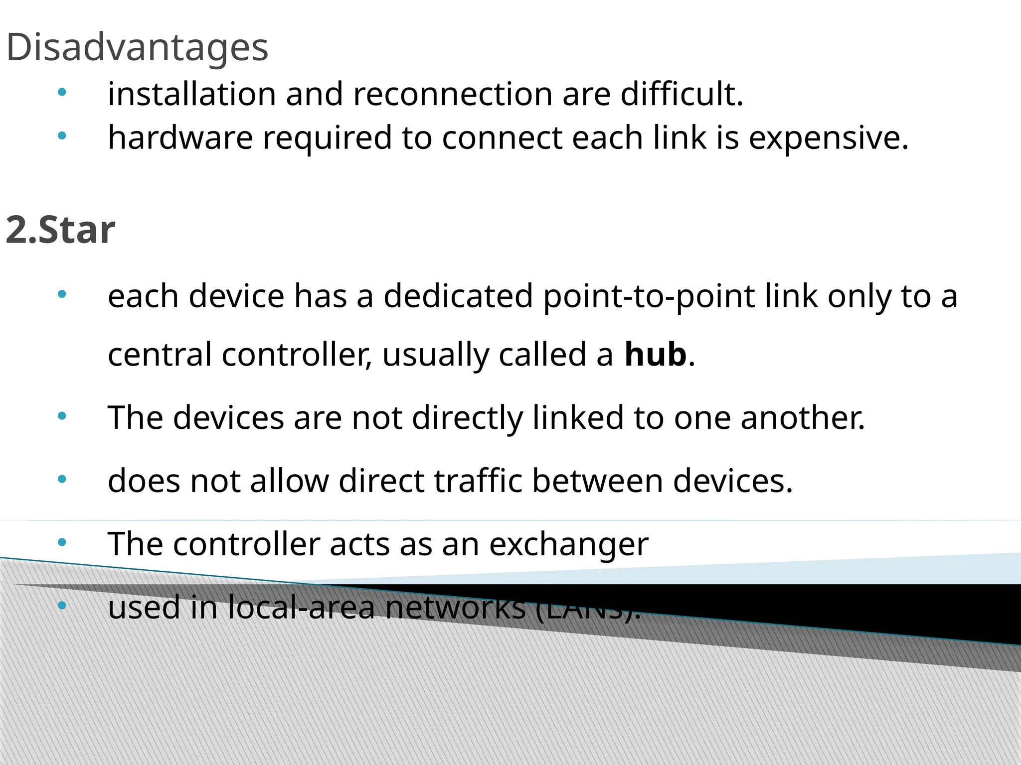 Disadvantages
• installation and reconnection are difficult.
• hardware required to connect each link is expensive.
2.Star
• each device has a dedicated point-to-point link only to a
central controller, usually called a hub.
• The devices are not directly linked to one another.
• does not allow direct traffic between devices.
• The controller acts as an exchanger
• used in local-area networks (LANs).
 