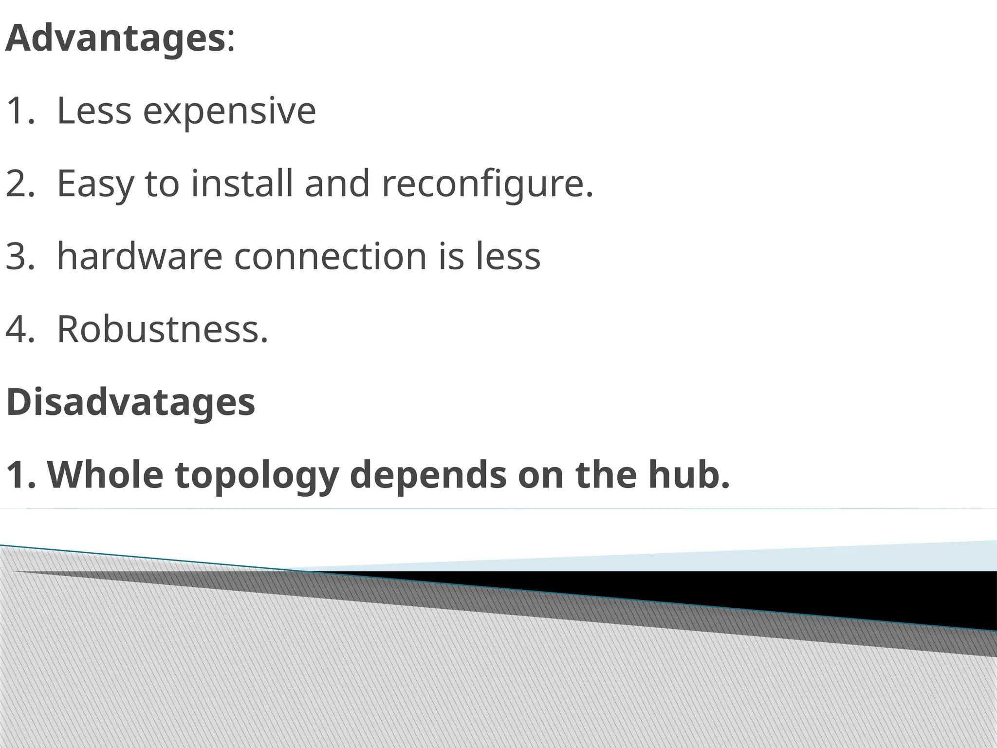 Advantages:
1. Less expensive
2. Easy to install and reconfigure.
3. hardware connection is less
4. Robustness.
Disadvatages
1. Whole topology depends on the hub.
 