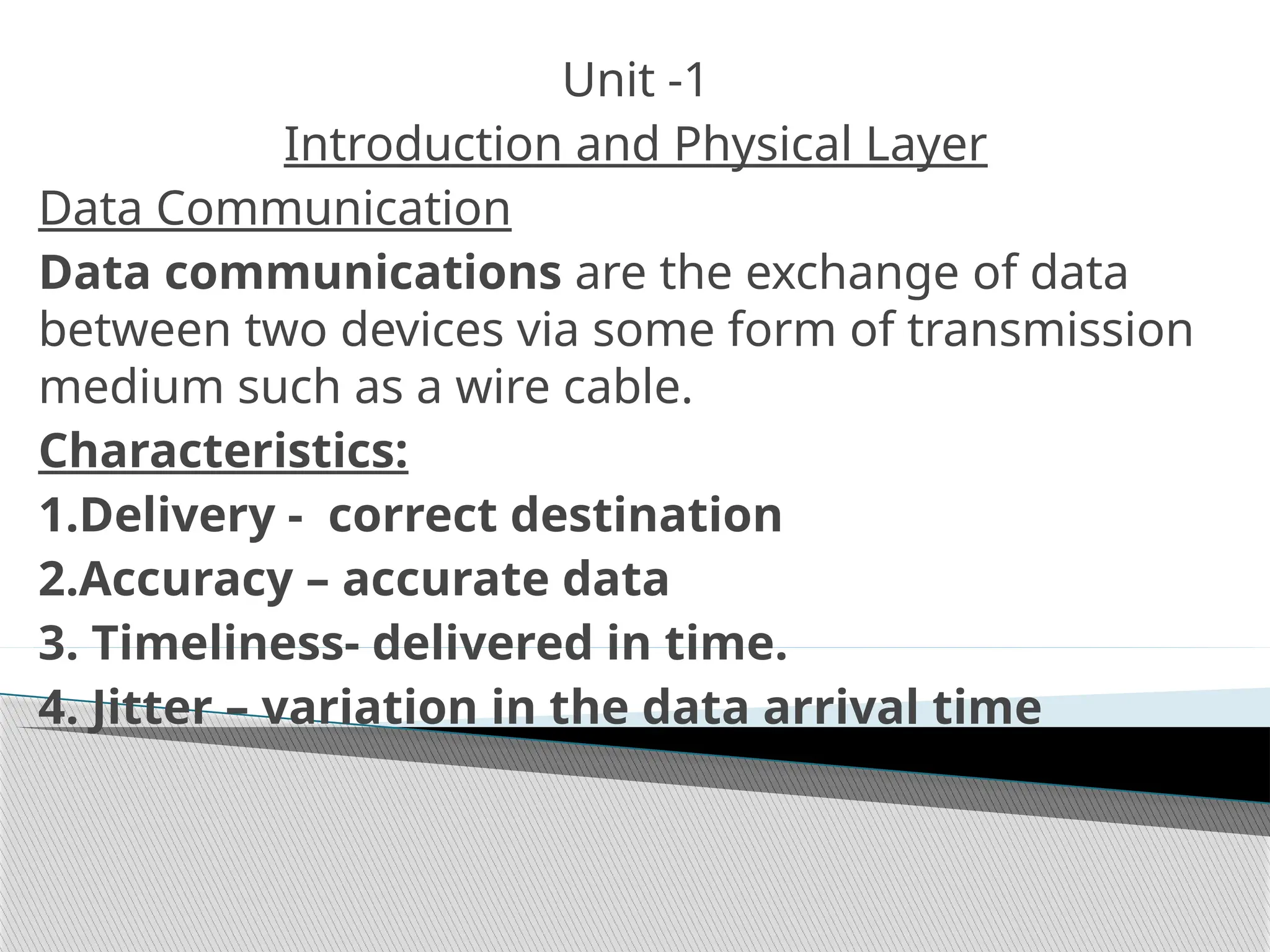 Unit -1
Introduction and Physical Layer
Data Communication
Data communications are the exchange of data
between two devices via some form of transmission
medium such as a wire cable.
Characteristics:
1.Delivery - correct destination
2.Accuracy – accurate data
3. Timeliness- delivered in time.
4. Jitter – variation in the data arrival time
 