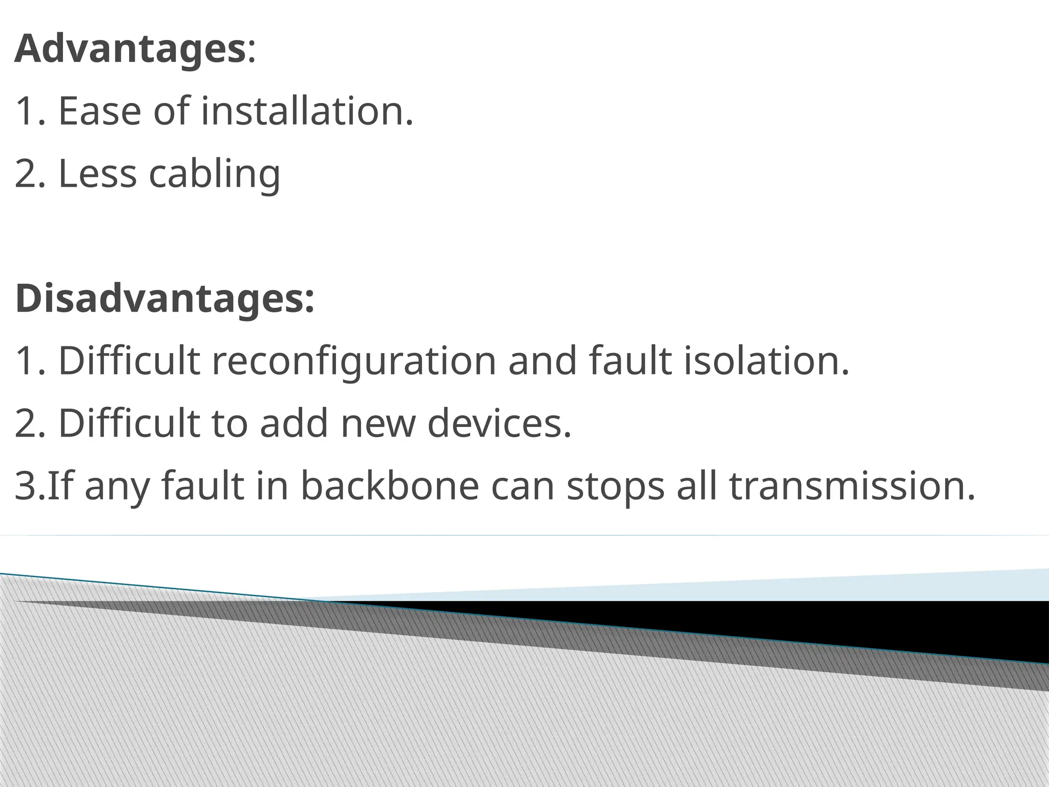 Advantages:
1. Ease of installation.
2. Less cabling
Disadvantages:
1. Difficult reconfiguration and fault isolation.
2. Difficult to add new devices.
3.If any fault in backbone can stops all transmission.
 