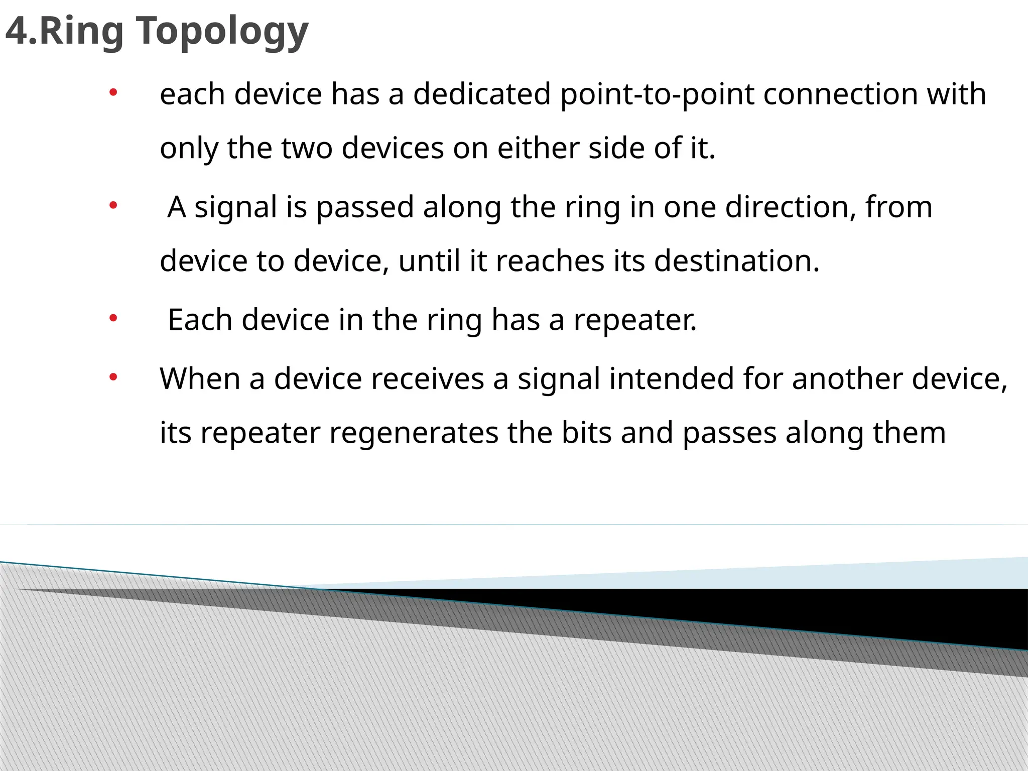 4.Ring Topology
• each device has a dedicated point-to-point connection with
only the two devices on either side of it.
• A signal is passed along the ring in one direction, from
device to device, until it reaches its destination.
• Each device in the ring has a repeater.
• When a device receives a signal intended for another device,
its repeater regenerates the bits and passes along them
 