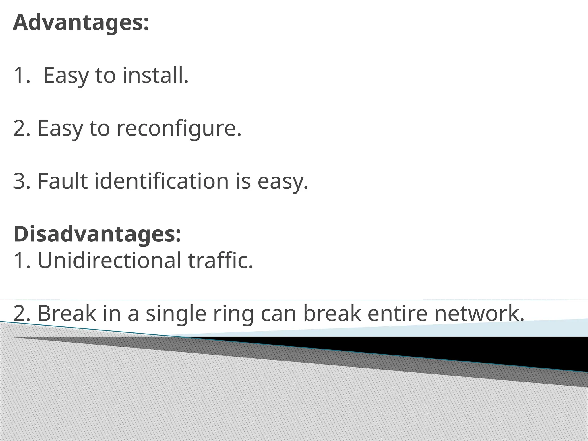 Advantages:
1. Easy to install.
2. Easy to reconfigure.
3. Fault identification is easy.
Disadvantages:
1. Unidirectional traffic.
2. Break in a single ring can break entire network.
 