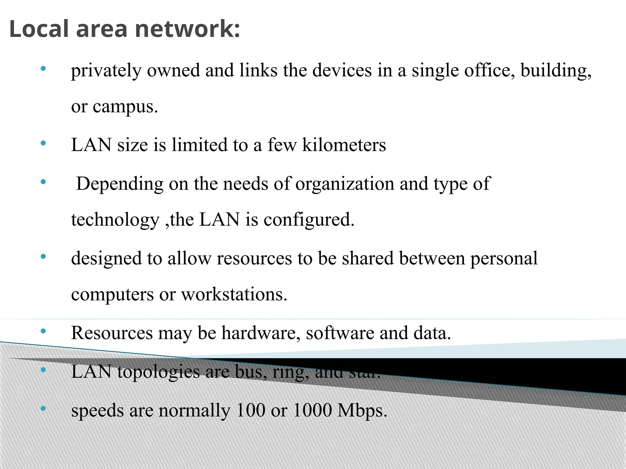 Local area network:
• privately owned and links the devices in a single office, building,
or campus.
• LAN size is limited to a few kilometers
• Depending on the needs of organization and type of
technology ,the LAN is configured.
• designed to allow resources to be shared between personal
computers or workstations.
• Resources may be hardware, software and data.
• LAN topologies are bus, ring, and star.
• speeds are normally 100 or 1000 Mbps.
 